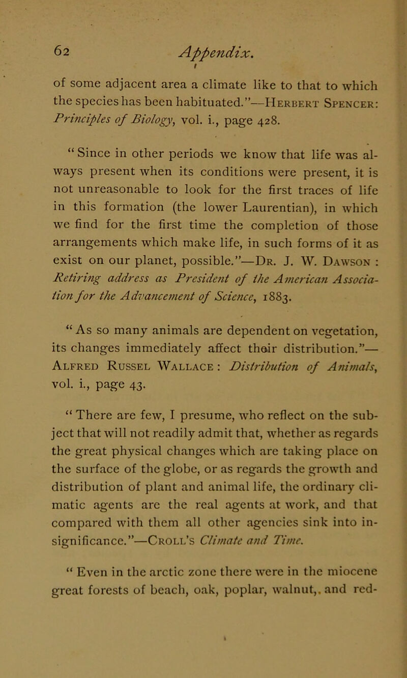 t of some adjacent area a climate like to that to which the species has been habituated.”—Herbert Spencer: Principles of Biology, vol. i., page 428. “ Since in other periods we know that life was al- ways present when its conditions were present, it is not unreasonable to look for the first traces of life in this formation (the lower Laurentian), in which we find for the first time the completion of those arrangements which make life, in such forms of it as exist on our planet, possible.”—Dr. J. W. Dawson : Retiring address as President of the American Associa- tion for the Advancement of Science, 1883. “As so many animals are dependent on vegetation, its changes immediately affect thair distribution.”— Alfred Russel Wallace : Distribution of Animals, vol. i., page 43. “ There are few, I presume, who reflect on the sub- ject that will not readily admit that, whether as regards the great physical changes which are taking place on the surface of the globe, or as regards the growth and distribution of plant and animal life, the ordinary cli- matic agents are the real agents at work, and that compared with them all other agencies sink into in- significance.”—Croll’s Climate and Time. “ Even in the arctic zone there were in the miocene great forests of beach, oak, poplar, walnut,, and red-