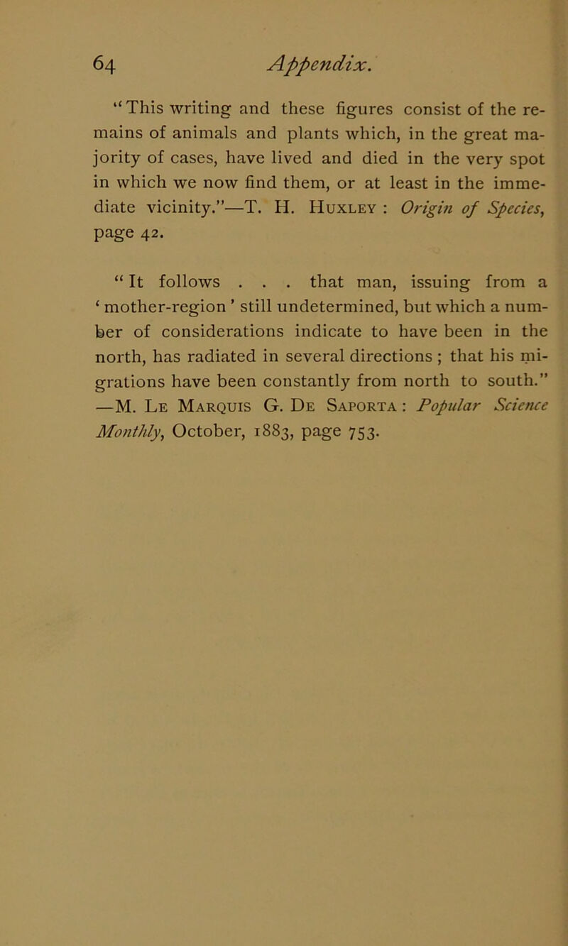 “ This writing and these figures consist of the re- mains of animals and plants which, in the great ma- jority of cases, have lived and died in the very spot in which we now find them, or at least in the imme- diate vicinity.”—T. H. Huxley : Origin of Species, page 42. “ It follows . . . that man, issuing from a ‘ mother-region ’ still undetermined, but which a num- ber of considerations indicate to have been in the north, has radiated in several directions ; that his mi- grations have been constantly from north to south.” —M. Le Marquis G. De Saporta : Popular Science Monthly, October, 1883, page 753.
