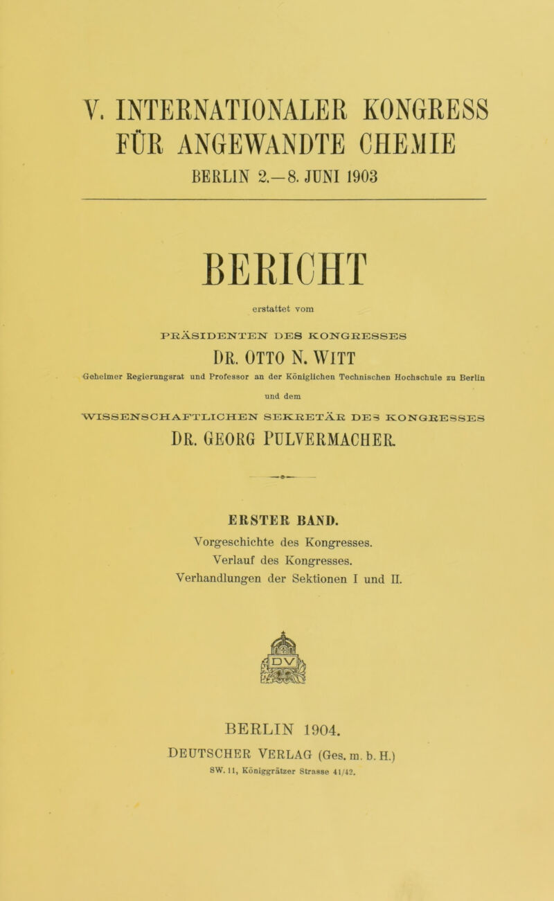 V. INTERNATIONALER KONGRESS FÜR ANGEWANDTE CHEMIE BERLIN 2.-8. JUNI 1903 BERICHT erstattet vom PRÄSIDENTEN DES KONGRESSES DR. OTTO N. WITT Geheimer Regierangsrat und Professor an der Königlichen Technischen Hochschule zu Berlin und dem WISSENSCHAFTLICHEN SEKRETÄR DES KONGRESSES DR. GEORG PULVER MAC HER. ERSTER RAND. Vorgeschichte des Kongresses. Verlauf des Kongresses. Verhandlungen der Sektionen I und II. BERLIN 1904. deutscher Verlag (Ges, m. b. h.)