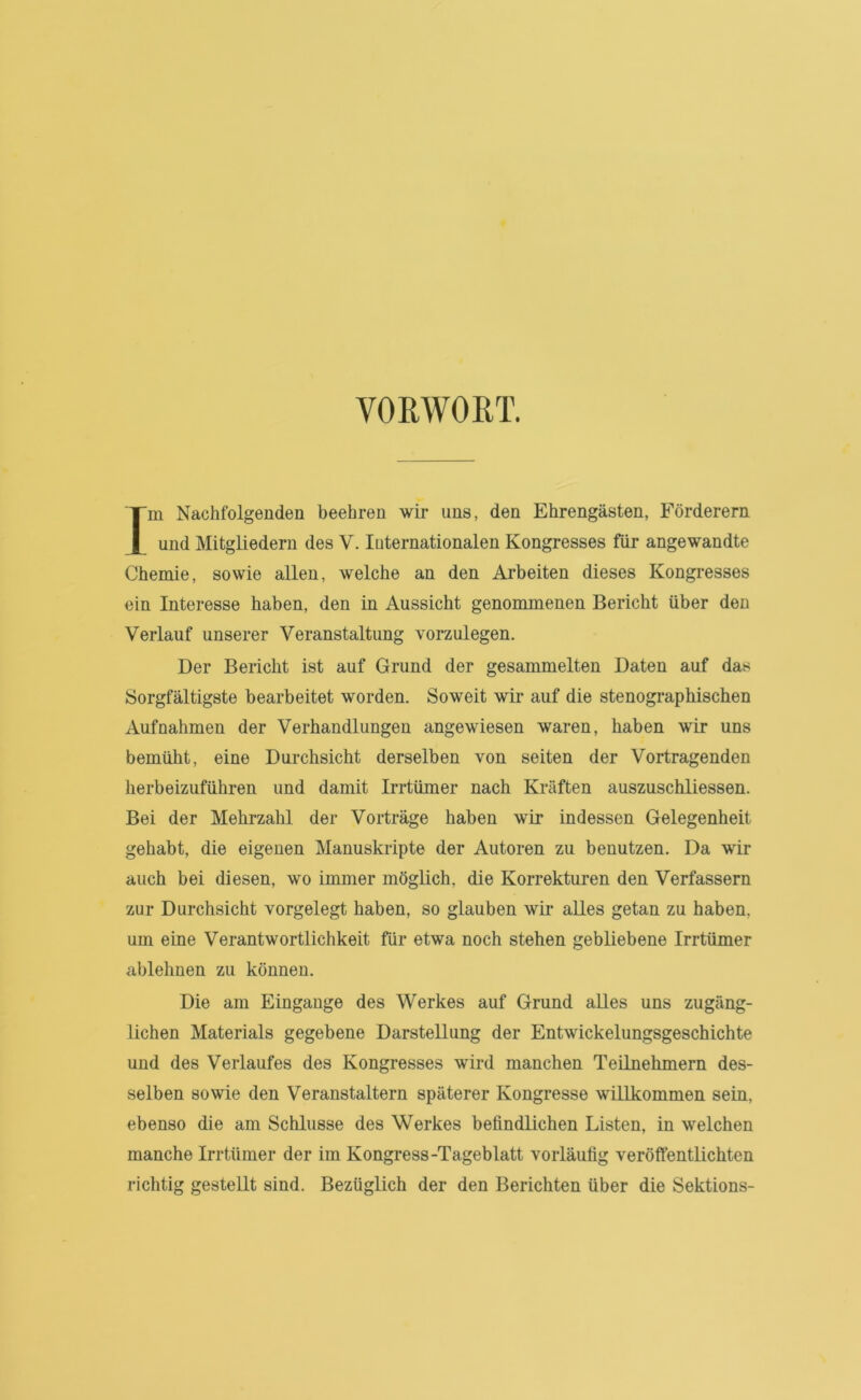 VORWORT. Im Nachfolgenden beehren wir uns, den Ehrengästen, Förderern und Mitgliedern des V. luternationalen Kongresses für angewandte Chemie, sowie allen, welche an den Arbeiten dieses Kongresses ein Interesse haben, den in Aussicht genommenen Bericht über den Verlauf unserer Veranstaltung vorzulegen. Der Bericht ist auf Grund der gesammelten Daten auf das Sorgfältigste bearbeitet worden. Soweit wir auf die stenographischen Aufnahmen der Verhandlungen angewiesen waren, haben wir uns bemüht, eine Durchsicht derselben von seiten der Vortragenden herbeizuführen und damit Irrtümer nach Kräften auszuschliessen. Bei der Mehrzahl der Vorträge haben wir indessen Gelegenheit gehabt, die eigenen Manuskripte der Autoren zu benutzen. Da wir auch bei diesen, wo immer möglich, die Korrekturen den Verfassern zur Durchsicht vorgelegt haben, so glauben wir alles getan zu haben, um eine Verantwortlichkeit für etwa noch stehen gebliebene Irrtümer ablehnen zu können. Die am Eingänge des Werkes auf Grund alles uns zugäng- lichen Materials gegebene Darstellung der Entwickelungsgeschichte und des Verlaufes des Kongresses wird manchen Teilnehmern des- selben sowie den Veranstaltern späterer Kongresse willkommen sein, ebenso die am Schlüsse des Werkes befindlichen Listen, in welchen manche Irrtümer der im Kongress-Tageblatt vorläufig veröffentlichten richtig gestellt sind. Bezüglich der den Berichten über die Sektions-