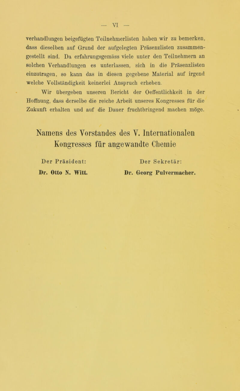 Verhandlungen beigefügten Teilnehmerlisten haben wir zu bemerken, dass dieselben auf Grund der aufgelegten Präsenzlisten zusammen- gestellt sind. Da erfahmugsgemäss viele unter den Teilnehmern an solchen Verhandlungen es unterlassen, sich in die Präsenzlisten einzutragen, so kann das in diesen gegebene Material auf irgend welche Vollständigkeit keinerlei Anspruch erheben. Wir übergeben unseren Bericht der Oeffentlichkeit in der Hoffnung, dass derselbe die reiche Arbeit unseres Kongresses für die Zukunft erhalten und auf die Dauer fruchtbringend machen möge. Namens des Vorstandes des V. Internationalen Kongresses für angewandte Chemie Der Präsident: Dr. Otto N. Witt. Der Sekretär: Dr. Georg Pulvermacher.