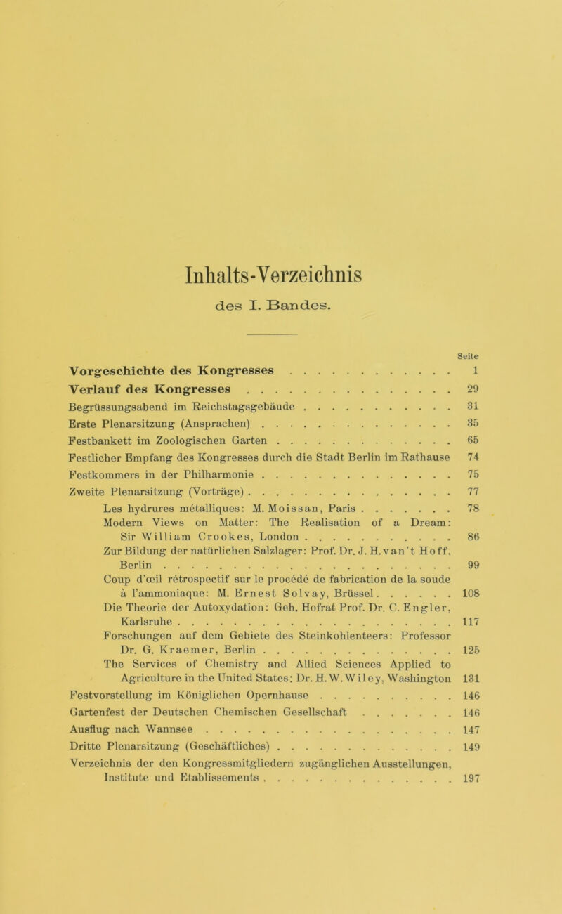 Inhalts-Verzeichnis des I. Bandes. Seite Vorgeschichte des Kongresses 1 Verlauf des Kongresses 29 Begrüssungsabend im Reichstagsgebäude 31 Erste Plenarsitzung (Ansprachen) 35 Festbankett im Zoologischen Garten 65 Festlicher Empfang des Kongresses durch die Stadt Berlin im Rathause 74 Festkommers in der Philharmonie 75 Zweite Plenarsitzung (Vorträge) 77 Les hydrures metalliques: M. Moissan, Paris 78 Modern Views on Matter: The Realisation of a Dream: Sir William Crookes, London 86 Zur Bildung der natürlichen Salzlager: Prof. Dr. J. H.van’t Hoff, Berlin 99 Coup d’ceil retrospectif sur le procede de fabrication de la soude ä 1’ammoniaque: M. Ernest Solvay, Brüssel 108 Die Theorie der Autoxydation: Geh. Hofrat Prof. Dr. C. En gier, Karlsruhe 117 Forschungen auf dem Gebiete des Steinkohlenteers: Professor Dr. G. Kraemer, Berlin 125 The Services of Chemistry and Allied Sciences Applied to Agriculture in the United States: Dr. H.W.Wiley, Washington 131 Festvorstellung im Königlichen Opernhause 146 Gartenfest der Deutschen Chemischen Gesellschaft 146 Ausflug nach Wannsee 147 Dritte Plenarsitzung (Geschäftliches) 149 Verzeichnis der den Kongressmitgliedern zugänglichen Ausstellungen, Institute und Etablissements 197