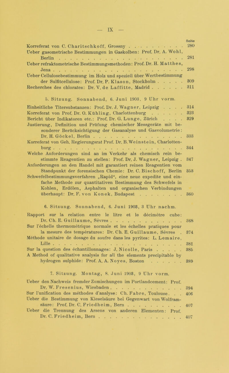 Seite Korreferat von C. Charitschkoff, Grossny 280 Ueber gasometrische Bestimmungen in Gaskolben: Prof. Dr. A. Wohl, Berlin 281 Ueber refraktometrische Bestimmungsmethoden: Prof. Dr. H. Matthes, Jena 298 Ueber Cellulosebestimmung im Holz und speziell über Wertbestimmung der Sulfitcellulose: Prof. Dr. P. Klason, Stockholm 309 Recherches des chlorates: Dr. V. de Laffitte, Madrid 311 5. Sitzung. Sonnabend, 6. Juni 1903, 9 Uhr vorm. Einheitliche Titersubstanzen: Prof. Dr. J. Wagner, Leipzig .... 314 Korreferat von Prof. Dr. 0. Kühling, Charlottenburg 323 Bericht über Indikatoren etc.: Prof. Dr. G. Lunge, Zürich .... 329 Justierung, Definition und Prüfung chemischer Messgeräte mit be- sonderer Berücksichtigung der Gasanalyse und Gasvolumetrie: Dr. H. Gockel, Berlin 333 Korreferat von Geh. Regierungsrat Prof. Dr. B. Wein st ein, Charlotten- burg 344 Welche Anforderungen sind an im Verkehr als chemisch rein be- stimmte Reagentien zu stellen: Prof. Dr. J. Wagner, Leipzig . 347 Anforderungen an den Handel mit garantiert reinen Reagentien vom Standpunkt der forensischen Chemie: Dr. C. Bischoff, Berlin 353 Schwefelbestimmungsverfahren „Rapid“, eine neue expedite und ein- fache Methode zur quantitativen Bestimmung des Schwefels in Kohlen, Erdölen, Asphalten und organischen Verbindungen überhaupt: Dr. F. von Konek, Budapest 360 6. Sitzung. Sonnabend, 6. Juni 1903, 3 Uhr nachm. Rapport sur la relation entre le litre et le decimetre cube: Dr. Ch. E. Guillaume, Sevres 368 Sur l’echelle thermometrique normale et les echelles pratiques pour la mesure des temperatures: Dr. Ch. E. Guillaume, Sevres . 374 Methode unitaire de dosage du soufre dans les pyrites: L. Lemaire, Lille 381 Sur la question des echantillonnages: J. Nico Ile, Paris 385 A Method of qualitative analysis for all the elements precipitable by hydrogen sulphide: Prof. A. A. Noyes, Boston 389 7. Sitzung. Montag, 8. Juni 1903, 9 Uhr vorm. Ueber den Nachweis fremder Zumischungen im Portlandcement: Prof. Dr. W. Fresenius, Wiesbaden 394 Sur l’unification des möthodes d’analyse: Ch. Fabre, Toulouse. . . 406 Ueber die Bestimmung von Kieselsäure bei Gegenwart von Wolfram- säure: Prof. Dr. C. Friedheim, Bern 407 Ueber die Trennung des Arsens von anderen Elementen: Prof. Dr. C. Friedheim, Bern 407