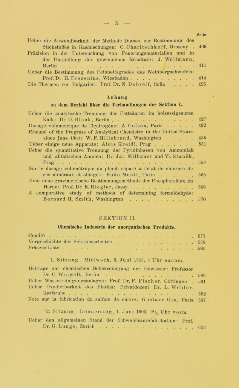Seite lieber die Anwendbarkeit der Methode Dumas zur Bestimmung des Stickstoffes in Gasmischungen: C. Charitschkoff, Grossny . 408 Präzision in der Untersuchung von Feuerungsmaterialien und in der Darstellung der gewonnenen Resultate: J. Wolfmann, Berlin 411 Ueber die Bestimmung des Reinheitsgrades des Weinbergschwefels: Prof. Dr. H. Fresenius, Wiesbaden 414 Die Thermen von Bulgarien: Prof. Dr. N. Dobreff, Sofia 425 Anhang zu dem Bericht Uber die Verhandlungen der Sektion I. Ueber die analytische Trennung der Fettsäuren im holzessigsauren Kalk: Dr. 0. Blank, Berlin 427 Dosage volumetrique de l’hydrogene: A. Colson, Paris 432 Resume of the Progress of Analytical Chemistry in the United States since June 1900: W. F. Hillebrand, Washington 435 Ueber einige neue Apparate: Alois Kreidl, Prag 551 Ueber die quantitative Trennung der Pyridinbasen von Ammoniak und alifatischen Aminen: Dr. Jar. Milbauer und VI. Stanek, Prag 559 Sur le dosage volumetrique du plomb separe ä l’etat de chlorure de ses mineraux et alliages: Eudo Monti, Turin 565 Eine neue gravimetrische Bestimmungsmethode der Phosphorsäure im Harne: Prof. Dr. E. Riegler, Jassy 568 A comparative study of methods of determining formaldehyde: Bernard H. Smith, Washington 570 SEKTION II. Chemische Industrie der anorganischen Produkte. Comite 577 Vorgeschichte der Sektionsarbeiten 578 Präsenz-Liste 580 1. Sitzung. Mittwoch, 3. Juni 1903, 3 Uhr nachm. Beiträge zur chemischen Selbstreinigung der Gewässer: Professor Dr. C. W eige lt, Berlin 583 Ueber Wasserreinigungsanlagen: Prof. Dr. F. Fischer, Göttingen . 591 Ueber Oxydierbarkeit des Platins: Privatdozent Dr. L. Wohl er, Karlsruhe 592 Note sur la fabrication du sulfate de cuivre: Gustave Gin, Paris 597 2. Sitzung. Donnerstag, 4. Juni 1903, 91/* Uhr vorm. Ueber den allgemeinen Stand der Schwefelsäurefabrikation: Prof. Dr. G. Lunge, Zürich 603