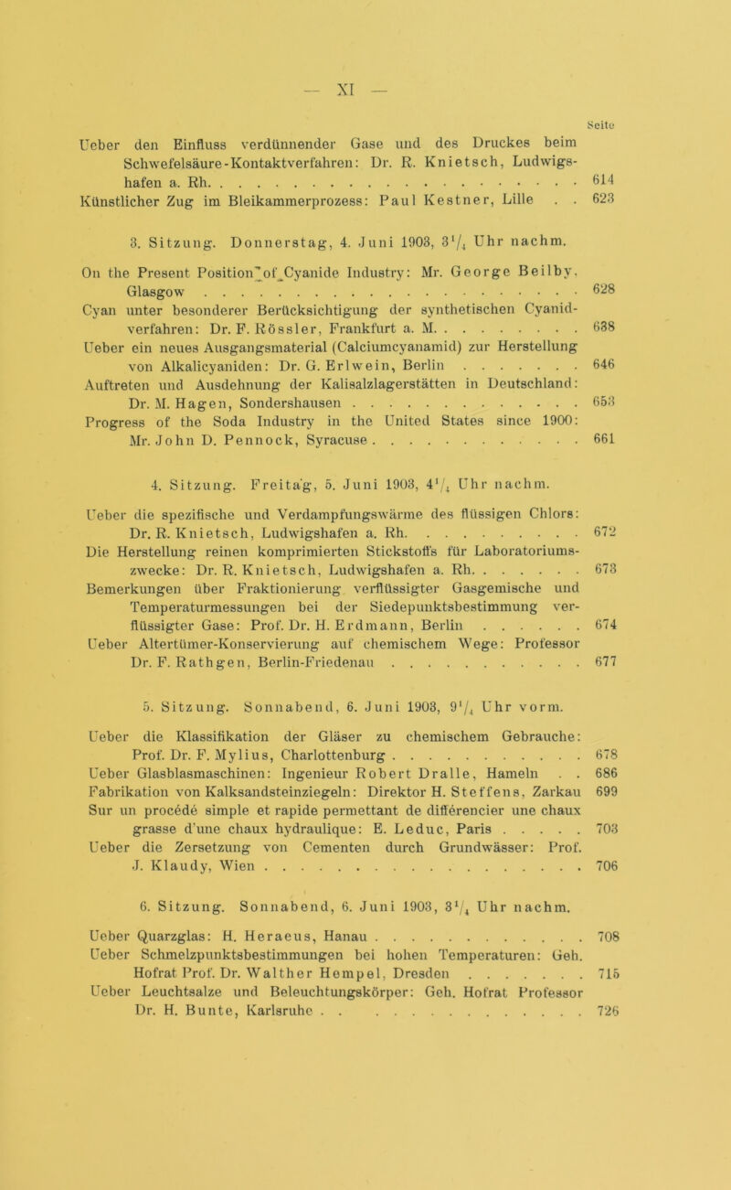 Seite Ueber den Einfluss verdünnender Gase und des Druckes beim Schwefelsäure-Kontaktverfahren: Dr. R. Knietsch, Ludwigs- hafen a. Rh 61^ Künstlicher Zug im Bleikammerprozess: Paul Kestner, Lille . . 623 3. Sitzung. Donnerstag, 4. Juni 1903, 31/4 Uhr nachm. On the Present Position’of^Cyanide Industry: Mr. George Beilby. Glasgow 628 Cyan unter besonderer Berücksichtigung der synthetischen Cyanid- verfahren: Dr. F. Rössler, Frankfurt a. M 638 Ueber ein neues Ausgangsmaterial (Calciumcyanamid) zur Herstellung von Alkalieyaniden: Dr. G. Erlwein, Berlin 646 Auftreten und Ausdehnung der Kalisalzlagerstätten in Deutschland: Dr. M. Hagen, Sondershausen 653 Progress of the Soda Industry in the United States since 1900: Mr. John D. Pennock, Syracuse . 661 4. Sitzung. Freitag, 5. Juni 1903, 41/* Uhr nachm. Ueber die spezifische und Verdampfungswärme des flüssigen Chlors: Dr. R. Knietsch, Ludwigshafen a. Rh 672 Die Herstellung reinen komprimierten Stickstoffs für Laboratoriums- zwecke: Dr. R. Knietsch, Ludwigshafen a. Rh 673 Bemerkungen über Fraktionierung verflüssigter Gasgemische und Temperaturmessungen bei der Siedepunktsbestimmung ver- flüssigter Gase: Prof. Dr. H. Erdmann, Berlin 674 Ueber Altertümer-Konservierung auf chemischem Wege: Professor Dr. F. Rath gen, Berlin-Friedenau 677 5. Sitzung. Sonnabend, 6. Juni 1903, 91 /4 Uhr vorm. Ueber die Klassifikation der Gläser zu chemischem Gebrauche: Prof. Dr. F. Mylius, Charlottenburg 678 Ueber Glasblasmaschinen: Ingenieur Robert Dralle, Hameln . . 686 Fabrikation von Kalksandsteinziegeln: Direktor H. Steffens, Zarkau 699 Sur un procede simple et rapide permettant de diflerencier une chaux grasse d’une chaux hydraulique: E. Leduc, Paris 703 Ueber die Zersetzung von Gementen durch Grundwässer: Prof. J. Klaudy, Wien 706 6. Sitzung. Sonnabend, 6. Juni 1903, 3ij\ Uhr nachm. Ueber Quarzglas: H. Heraeus, Hanau 708 Ueber Schmelzpunktsbestimmungen bei hohen Temperaturen: Geh. Hofrat Prof. Dr. Walther Hempel, Dresden 715 Ueber Leuchtsalze und Beleuchtungskörper: Geh. Hofrat Professor Dr. H. Bunte, Karlsruhe . . 726