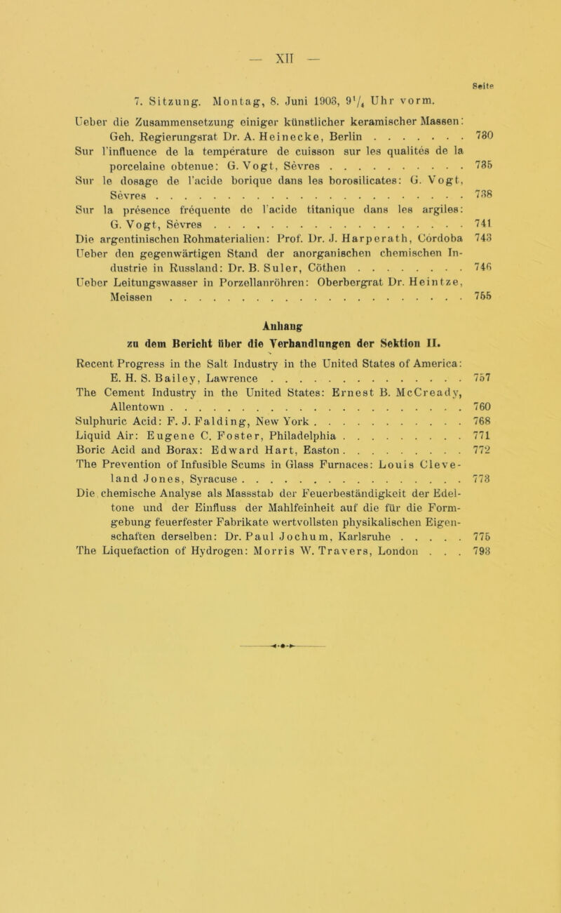 Seite 7. Sitzung. Montag, 8. Juni 1903, 91/4 Uhr vorm. Ueber die Zusammensetzung einiger künstlicher keramischer Massen: Geh. Regierungsrat Dr. A. Heinecke, Berlin 730 Sur l’influence de la temperature de cuisson sur les qualites de la porcelaine obtenue: G. Vogt, Sevres 735 Sur le dosage de l’acide borique dans les borosilicates: G. Vogt, Sevres 738 Sur la presence frequente de l’acide titanique dans les argiles: G. Vogt, Sevres 741 Die argentinischen Rohmaterialien: Prof. Dr. J. Harperath, Cordoba 743 Ueber den gegenwärtigen Stand der anorganischen chemischen In- dustrie in Russland: Dr. B. Suler, Cöthen 745 Ueber Leitungswasser in Porzellanröhren: Oberbergrat Dr. Heintze, Meissen 765 Auliaug zu dem Bericht über die Verhandlungen der Sektion II. Recent Progress in the Salt Industry in the United States of America: E. H. S. Bailey, Lawrence 757 The Cement Industry in the United States: Er ne st B. McC ready, Allentown 760 Sulphuric Acid: F. J. Falding, New York 768 Liquid Air: Eugene C. Foster, Philadelphia 771 Boric Acid and Borax: Edward Hart, Easton 772 The Prevention of Infusible Scums in Glass Furnaces: Louis Cleve- land Jones, Syracuse 773 Die chemische Analyse als Massstab der Feuerbeständigkeit der Edel- tone und der Einfluss der Mahlfeinheit auf die für die Form- gebung feuerfester Fabrikate wertvollsten physikalischen Eigen- schaften derselben: Dr. Paul Jochum, Karlsruhe 775 The Liquefaction of Hydrogen: Morris W. Travers, London . . . 793