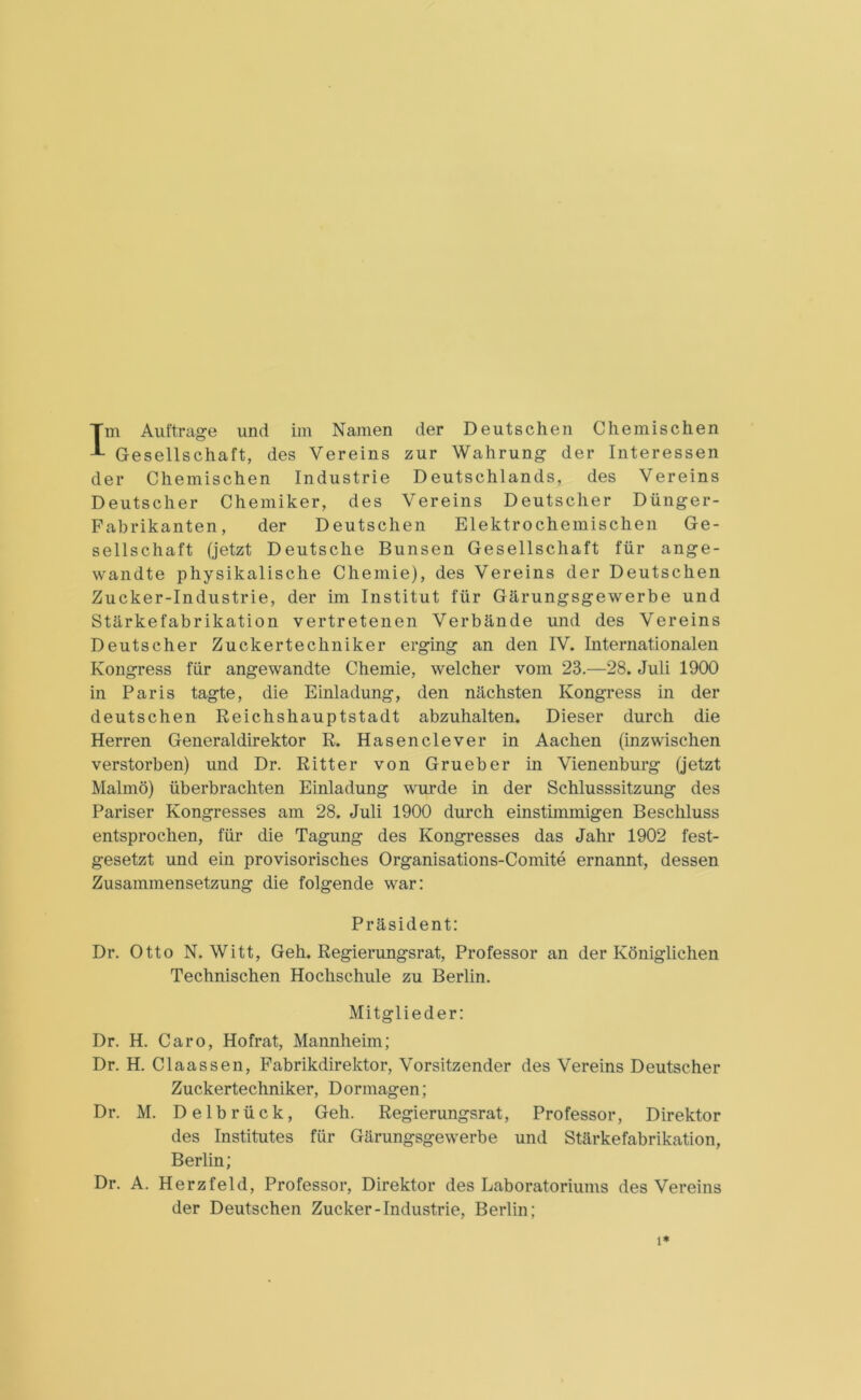 Im Aufträge und im Namen der Deutschen Chemischen Gesellschaft, des Vereins zur Wahrung der Interessen der Chemischen Industrie Deutschlands, des Vereins Deutscher Chemiker, des Vereins Deutscher Dünger- Fabrikanten, der Deutschen Elektrochemischen Ge- sellschaft (jetzt Deutsche Bunsen Gesellschaft für ange- wandte physikalische Chemie), des Vereins der Deutschen Zucker-Industrie, der im Institut für Gärungsgewerbe und Stärkefabrikation vertretenen Verbände und des Vereins Deutscher Zuckertechniker erging an den IV. Internationalen Kongress für angewandte Chemie, welcher vom 23.—28. Juli 1900 in Paris tagte, die Einladung, den nächsten Kongress in der deutschen Reichshauptstadt abzuhalten. Dieser durch die Herren Generaldirektor R. Hasenclever in Aachen (inzwischen verstorben) und Dr. Ritter von Grueber in Vienenburg (jetzt Malmö) überbrachten Einladung wurde in der Schlusssitzung des Pariser Kongresses am 28. Juli 1900 durch einstimmigen Beschluss entsprochen, für die Tagung des Kongresses das Jahr 1902 fest- gesetzt und ein provisorisches Organisations-Comite ernannt, dessen Zusammensetzung die folgende war: Präsident: Dr. Otto N. Witt, Geh. Regierungsrat, Professor an der Königlichen Technischen Hochschule zu Berlin. Mitglieder: Dr. H. Caro, Hofrat, Mannheim; Dr. H. Claassen, Fabrikdirektor, Vorsitzender des Vereins Deutscher Zuckertechniker, Dormagen; Dr. M. Delbrück, Geh. Regierungsrat, Professor, Direktor des Institutes für Gärungsgewerbe und Stärkefabrikation, Berlin; Dr. A. Herzfeld, Professor, Direktor des Laboratoriums des Vereins der Deutschen Zucker-Industrie, Berlin; i*