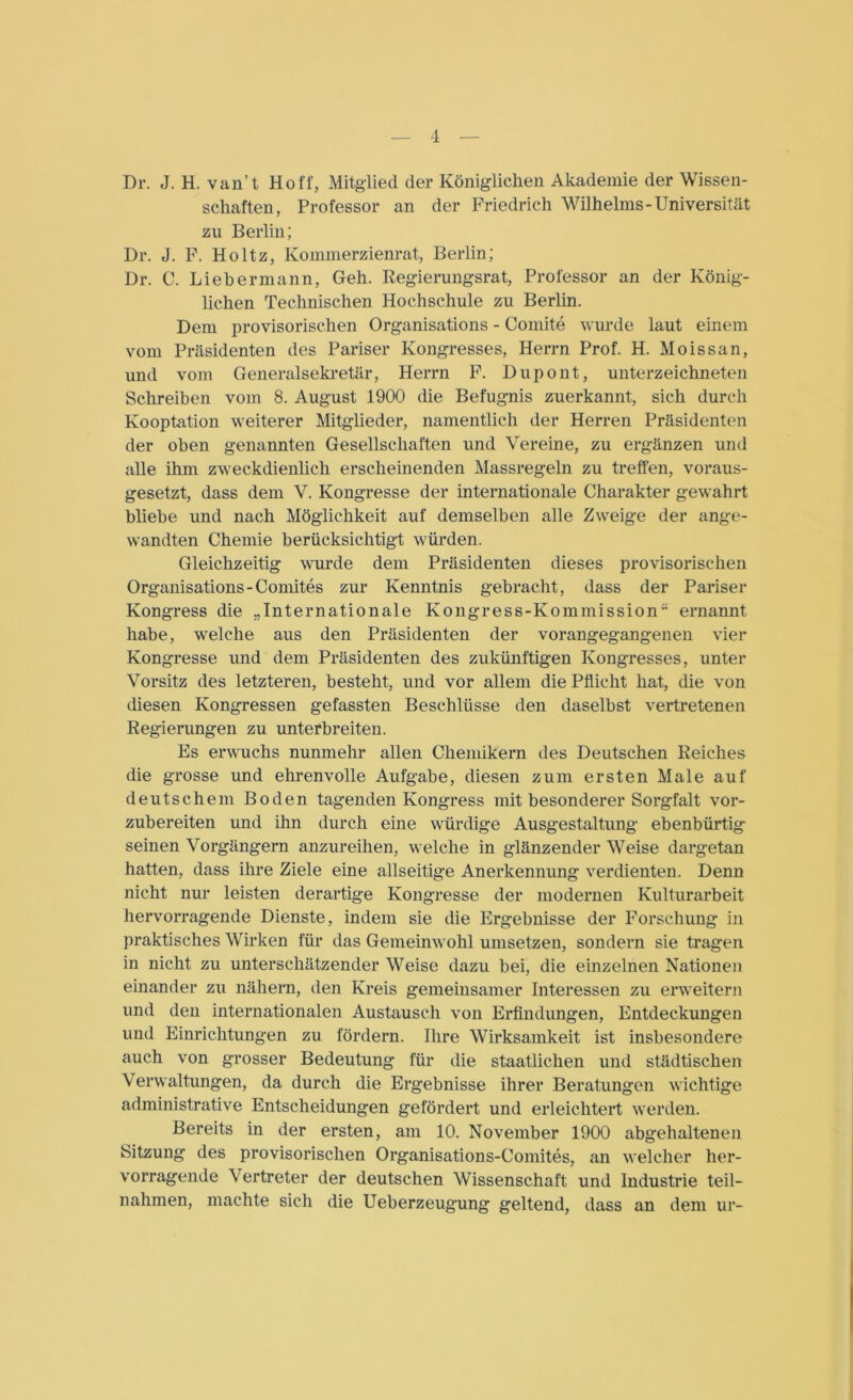 Dr. J. H. van’t Hoff, Mitglied der Königlichen Akademie der Wissen- schaften, Professor an der Friedrich Wilhelms-Universität zu Berlin; Dr. J. F. Holtz, Kommerzienrat, Berlin; Dr. C. Liebermann, Geh. Regierungsrat, Professor an der König- lichen Technischen Hochschule zu Berlin. Dem provisorischen Organisations - Comite wurde laut einem vom Präsidenten des Pariser Kongresses, Herrn Prof. H. Mo iss an, und vom Generalsekretär, Herrn F. Dupont, Unterzeichneten Schreiben vom 8. August 1900 die Befugnis zuerkannt, sich durch Kooptation weiterer Mitglieder, namentlich der Herren Präsidenten der oben genannten Gesellschaften und Vereine, zu ergänzen und alle ihm zweckdienlich erscheinenden Massregeln zu treffen, voraus- gesetzt, dass dem V. Kongresse der internationale Charakter gewahrt bliebe und nach Möglichkeit auf demselben alle Zweige der ange- wandten Chemie berücksichtigt würden. Gleichzeitig wurde dem Präsidenten dieses provisorischen Organisations-Comites zur Kenntnis gebracht, dass der Pariser Kongress die „Internationale Kongress-Kommission ernannt habe, welche aus den Präsidenten der vorangegangenen vier Kongresse und dem Präsidenten des zukünftigen Kongresses, unter Vorsitz des letzteren, besteht, und vor allem die Pflicht hat, die von diesen Kongressen gefassten Beschlüsse den daselbst vertretenen Regierungen zu unterbreiten. Es erwuchs nunmehr allen Chemikern des Deutschen Reiches die grosse und ehrenvolle Aufgabe, diesen zum ersten Male auf deutschem Boden tagenden Kongress mit besonderer Sorgfalt vor- zubereiten und ihn durch eine würdige Ausgestaltung ebenbürtig seinen Vorgängern anzureihen, welche in glänzender Weise dargetan hatten, dass ihre Ziele eine allseitige Anerkennung verdienten. Denn nicht nur leisten derartige Kongresse der modernen Kulturarbeit hervorragende Dienste, indem sie die Ergebnisse der Forschung in praktisches Wirken für das Gemeinwohl umsetzen, sondern sie tragen in nicht zu unterschätzender Weise dazu bei, die einzelnen Nationen einander zu nähern, den Kreis gemeinsamer Interessen zu erweitern und den internationalen Austausch von Erfindungen, Entdeckungen und Einrichtungen zu fördern. Ihre Wirksamkeit ist insbesondere auch von grosser Bedeutung für die staatlichen und städtischen Verwaltungen, da durch die Ergebnisse ihrer Beratungen wichtige administrative Entscheidungen gefördert und erleichtert werden. Bereits in der ersten, am 10. November 1900 abgehaltenen Sitzung des provisorischen Organisations-Comites, an welcher her- vorragende Vertreter der deutschen Wissenschaft und Industrie teil— nahmen, machte sich die Ueberzeugung geltend, dass an dem ur-