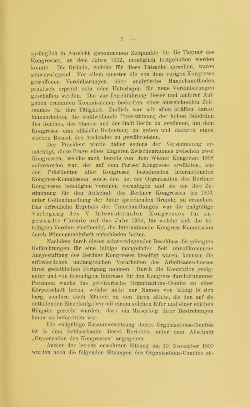 0 sprünglich in Aussicht genommenen Zeitpunkte für die Tagung des Kongresses, an dem Jahre 1902, unmöglich festgehalten werden konnte. Die Gründe, welche für diese Tatsache sprachen, waren schwerwiegend. Vor allem mussten die von dem vorigen Kongresse getroffenen Vereinbarungen über analytische Handelsmethoden praktisch erprobt sein oder Unterlagen für neue Vereinbarungen geschaffen werden. Die zur Durchführung dieser und anderer Auf- gaben ernannten Kommissionen bedurften eines ausreichenden Zeit- raumes für ihre Tätigkeit. Endlich war mit allen Kräften darauf hinzuarbeiten, die wohlwollende Unterstützung der hohen Behörden des Reiches, des Staates und der Stadt Berlin zu gewinnen, um dem Kongresse eine offizielle Bedeutung zu geben und dadurch einen starken Besuch des Auslandes zu gewährleisten. Der Präsident wurde daher seitens der Versammlung er- mächtigt, diese Frage eines längeren Zwischenraumes zwischen zwei Kongressen, welche auch bereits von dem Wiener Kongresse 1898 aufgeworfen war, der auf dem Pariser Kongresse erwählten, aus den Präsidenten aller Kongresse bestehenden Internationalen Kongress-Kommission sowie den bei der Organisation des Berliner Kongresses beteiligten Vereinen vorzulegen und sie um ihre Zu- stimmung für den Aufschub des Berliner Kongresses bis 1903, unter Geltendmachung der dafür sprechenden Gründe, zu ersuchen. Das erfreuliche Ergebnis der Unterhandlungen war die endgültige Verlegung des V. Internationalen Kongresses für an- gewandte Chemie auf das Jahr 1903, für welche sich die be- teiligten Vereine einstimmig, die Internationale Kongress-Kommission durch Stimmenmehrheit entschieden hatten. Nachdem durch diesen schwerwiegenden Beschluss die gehegten Befürchtungen für eine infolge mangelnder Zeit unvollkommene Ausgestaltung des Berliner Kongresses beseitigt, waren, konnten die erforderlichen umfangreichen Vorarbeiten des Arbeitsausschusses ihren gedeihlichen Fortgang nehmen. Durch die Kooptation geeig- neter und von lebendigem Interesse für den Kongress durchdrungener Personen wuchs das provisorische Organisation-Comite zu einer Körperschaft heran, welche nicht nur Namen von Klang in sich barg, sondern auch Männer zu den ihren zählte, die den auf sie entfallenden Einzelaufgaben mit einem solchen Eifer und einer solchen Hingabe gerecht wurden, dass ein Misserfolg ihrer Bestrebungen kaum zu befürchten war. Die endgültige Zusammensetzung dieses Organisations-Comites ist in dem Schlussbande dieses Berichtes unter dem Abschnitt. „Organisation des Kongresses“ angegeben. Ausser der bereits erwähnten Sitzung am 10. November 1900 wurden noch die folgenden Sitzungen des Organisations-Comites ab-