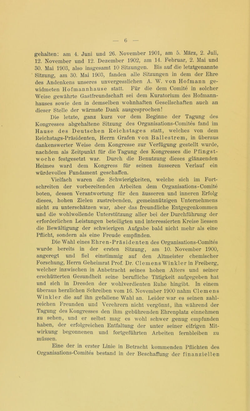 gehalten: am 4. Juni und 26. November 1901, am 5. März, 2. Juli, 12. November und 12. Dezember 1902, am 14. Februar, 2. Mai und 30. Mai 1903, also insgesamt 10 Sitzungen. Bis auf die letztgenannte Sitzung, am 30. Mai 1903, fanden alle Sitzungen in dem der Ehre des Andenkens unseres unvergesslichen A. W. von Hofmann ge- widmeten Hofmann hause statt. Für die dem Comite in solcher Weise gewährte Gastfreundschaft sei dem Kuratorium des Hofmann- hauses sowie den in demselben wohnhaften Gesellschaften auch an dieser Stelle der wärmste Dank ausgesprochen! Die letzte, ganz kurz vor dem Beginne der Tagung des Kongresses abgehaltene Sitzung des Organisations-Comites fand im Hause des Deutschen Reichstages statt, welches von dem Reichstags-Präsidenten, Herrn Grafen von Ballestrem, in überaus dankenswerter Weise dem Kongresse zur Verfügung gestellt wurde, nachdem als Zeitpunkt für die Tagung des Kongresses die Pfingst- woche festgesetzt war. Durch die Benutzung dieses glänzenden Heimes ward dem Kongress für seinen äusseren Verlauf ein würdevolles Fundament geschaffen. Vielfach waren die Schwierigkeiten, welche sich im Fort- schreiten der vorbereitenden Arbeiten dem Organisations- Comite boten, dessen Verantwortung für den äusseren und inneren Erfolg dieses, hohen Zielen zustrebenden, gemeinnützigen Unternehmens nicht zu unterschätzen wrar, aber das freundliche Entgegenkommen und die wohlwollende Unterstützung aller bei der Durchführung der erforderlichen Leistungen beteiligten und interessierten Kreise Hessen die Bewältigung der schwierigen Aufgabe bald nicht mehr als eine Pflicht, sondern als eine Freude empfinden. Die Wahl eines Ehren-Präsidenten des Organisations-Comites wmrde bereits in der ersten Sitzung, am 10. November 1900, angeregt und fiel einstimmig auf den Altmeister chemischer Forschung, Herrn Geheimrat Prof. Dr. Clemens Winkler in Freiberg, welcher inzwischen in Anbetracht seines hohen Alters und seiner erschütterten Gesundheit seine berufliche Tätigkeit aufgegeben hat und sich in Dresden der wohlverdienten Ruhe hingibt. In einem überaus herzlichen Schreiben vom 16. November 1900 nahm Clemens Winkler die auf ihn gefallene Wahl an. Leider war es seinen zahl- reichen Freunden und Verehrern nicht vergönnt, ihn während der Tagung des Kongresses den ihm gebührenden Ehrenplatz einnehmen zu sehen, und er selbst mag es wohl schwer genug empfunden haben, der erfolgreichen Entfaltung der unter seiner eifrigen Mit- wirkung begonnenen und fortgeführten Arbeiten fernbleiben zu müssen. Eine der in erster Linie in Betracht kommenden Pflichten des Organisations-Comites bestand in der Beschaffung der finanziellen