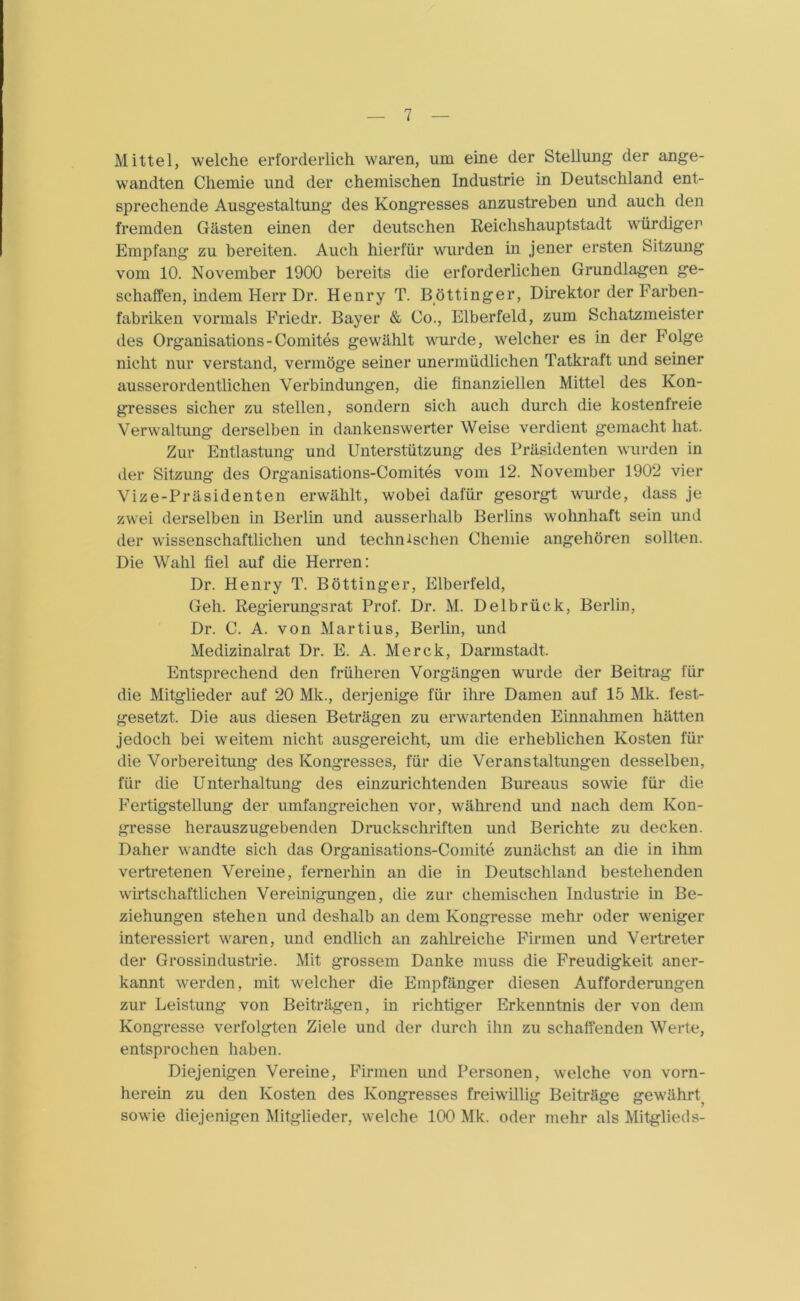 Mittel, welche erforderlich waren, um eine der Stellung der ange- wandten Chemie und der chemischen Industrie in Deutschland ent- sprechende Ausgestaltung des Kongresses anzustreben und auch den fremden Gästen einen der deutschen Reichshauptstadt würdiger Empfang zu bereiten. Auch hierfür wurden in jener ersten Sitzung vom 10. November 1900 bereits die erforderlichen Grundlagen ge- schaffen, indem Herr Dr. Henry T. Böttinger, Direktor der Farben- fabriken vormals Friedr. Bayer & Co., Elberfeld, zum Schatzmeister des Organisations-Comites gewählt wurde, welcher es in der Folge nicht nur verstand, vermöge seiner unermüdlichen Tatkraft und seiner ausserordentlichen Verbindungen, die finanziellen Mittel des Kon- gresses sicher zu stellen, sondern sich auch durch die kostenfreie Verwaltung derselben in dankenswerter Weise verdient gemacht hat. Zur Entlastung und Unterstützung des Präsidenten wurden in der Sitzung des Organisations-Comites vom 12. November 1902 vier Vize-Präsidenten erwählt, wobei dafür gesorgt wurde, dass je zwei derselben in Berlin und ausserhalb Berlins wohnhaft sein und der wissenschaftlichen und technischen Chemie angehören sollten. Die Wahl fiel auf die Herren: Dr. Henry T. Böttinger, Elberfeld, Geh. Regierungsrat Prof. Dr. M. Delbrück, Berlin, Dr. C. A. von Martius, Berlin, und Medizinalrat Dr. E. A. Merck, Darmstadt. Entsprechend den früheren Vorgängen wurde der Beitrag für die Mitglieder auf 20 Mk., derjenige für ihre Damen auf 15 Mk. fest- gesetzt. Die aus diesen Beträgen zu erwartenden Einnahmen hätten jedoch bei weitem nicht ausgereicht, um die erheblichen Kosten für die Vorbereitung des Kongresses, für die Veranstaltungen desselben, für die Unterhaltung des einzurichtenden Bureaus sowie für die Fertigstellung der umfangreichen vor, während und nach dem Kon- gresse herauszugebenden Druckschriften und Berichte zu decken. Daher wandte sich das Organisations-Comite zunächst an die in ihm vertretenen Vereine, fernerhin an die in Deutschland bestehenden wirtschaftlichen Vereinigungen, die zur chemischen Industrie in Be- ziehungen stehen und deshalb an dem Kongresse mehr oder weniger interessiert waren, und endlich an zahlreiche Firmen und Vertreter der Grossindustrie. Mit grossem Danke muss die Freudigkeit aner- kannt werden, mit welcher die Empfänger diesen Aufforderungen zur Leistung von Beiträgen, in richtiger Erkenntnis der von dem Kongresse verfolgten Ziele und der durch ihn zu schaffenden Werte, entsprochen haben. Diejenigen Vereine, Firmen und Personen, welche von vorn- herein zu den Kosten des Kongresses freiwillig Beiträge gewährt, sowie diejenigen Mitglieder, welche 100 Mk. oder mehr als Mitglieds-
