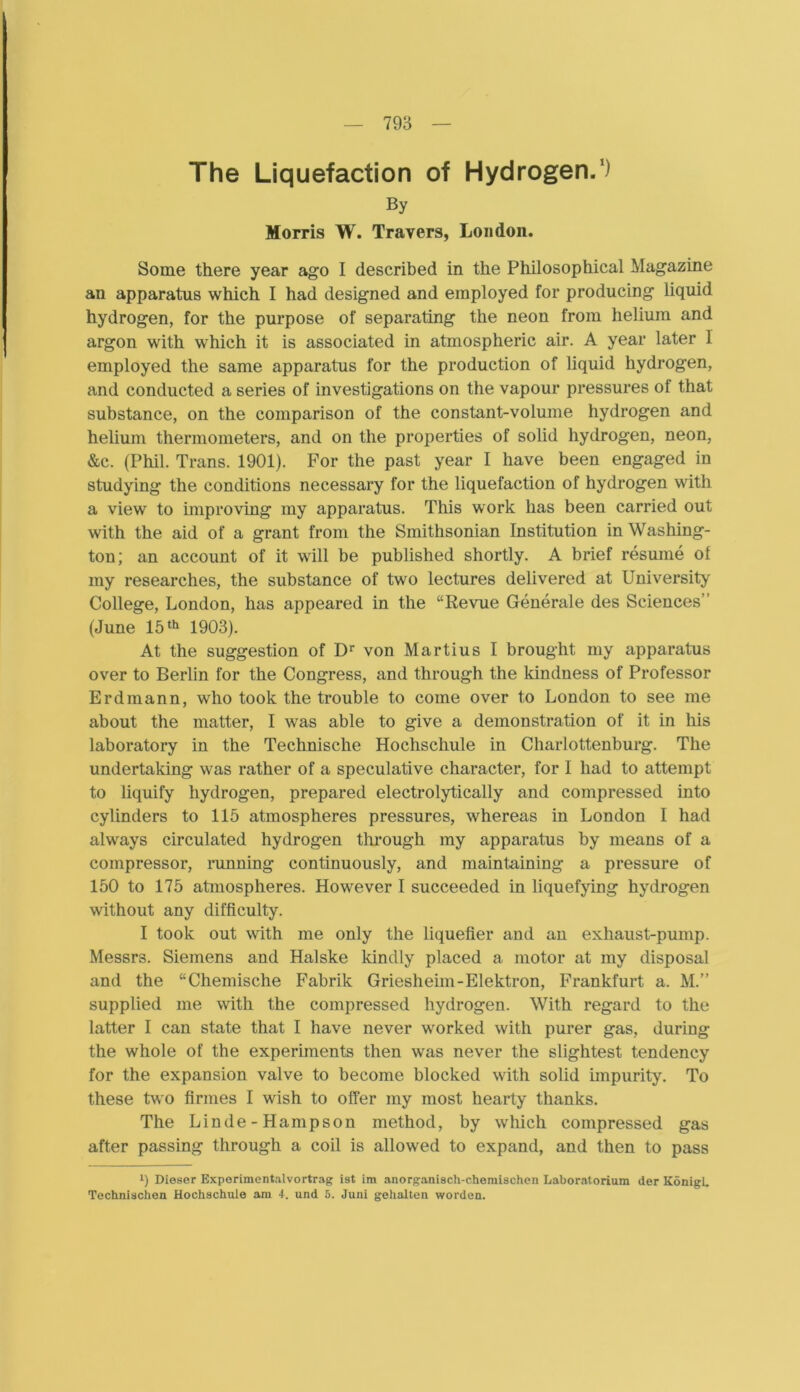 The Liquefaction of Hydrogen.1) By Morris W. Travers, London. Some there year ago I described in tlie Philosophical Magazine an apparatus which I had designed and employed for producing liquid hydrogen, for the purpose of separating the neon frora heliura and argon with which it is associated in atmospheric air. A year later 1 employed the same apparatus for the production of liquid hydrogen, and conducted a series of investigations on the vapour pressures ol that substance, on the comparison of the constant-volume hydrogen and helium thermometers, and on the properties of solid hydrogen, neon, &e. (Phil. Trans. 1901). For the past year I have been engaged in studying the conditions necessary for the liquefaction of hydrogen with a view to improving my apparatus. This work has been carried out with the aid of a grant from the Smithsonian Institution in Washing- ton; an account of it will be published shortly. A brief res ume of my researches, the substance of two lectures delivered at University College, London, has appeared in the “Revue Generale des Sciences” (June 15th 1903). At the Suggestion of Dr von Martius I brought my apparatus over to Berlin for the Congress, and through the kindness of Professor Erdmann, who took the trouble to come over to London to see me about the matter, I was able to give a demonstration of it in his laboratory in the Technische Hochschule in Charlottenburg. The undertaking was rather of a speculative character, for I had to attempt to liquify hydrogen, prepared electrolytically and compressed into cylinders to 115 atmospheres pressures, whereas in London I had always circulated hydrogen through my apparatus by means of a compressor, running continuously, and maintaining a pressure of 150 to 175 atmospheres. However I succeeded in liquefying hydrogen without any difficulty. I took out with me only the liquefier and an exhaust-pump. Messrs. Siemens and Halske kindly placed a motor at my disposal and the “Chemische Fabrik Griesheim-Elektron, Frankfurt a. M.” supplied me with the compressed hydrogen. With regard to the latter I can state that I have never worked with purer gas, during the whole of the experiments then was never the slightest tendency for the expansion valve to become blocked with solid impurity. To these two firmes I wish to offer my most hearty thanks. The Linde-Hampson method, by which compressed gas after passing through a coil is allowed to expand, and then to pass l) Dieser Exporimentalvortrag ist im anorganisch-chemischen Laboratorium der KönigL Technischen Hochschule am 4. und 5. Juni gehalten worden.