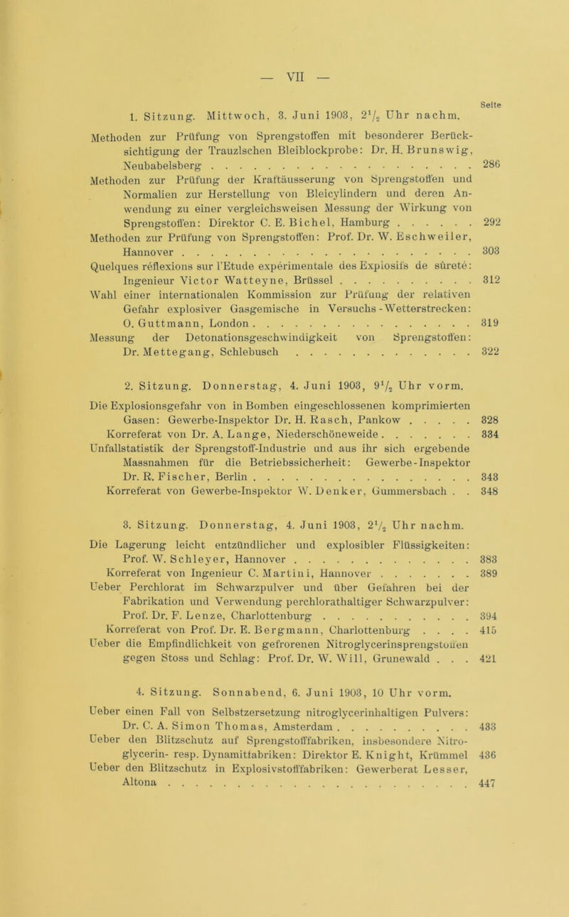 Seite 1. Sitzung. Mittwoch, 3. Juni 1903. 21/2 Uhr nachm. Methoden zur Prüfung von Sprengstoffen mit besonderer Berück- sichtigung der Trauzischen Bleiblockprobe: Dr. H. Brunswig, Neubabelsberg 286 Methoden zur Prüfung der Kraftäusserung von Sprengstoffen und Normalien zur Herstellung von Bleicylindern und deren An- wendung zu einer vergleichsweisen Messung der Wirkung von Sprengstoffen: Direktor C. E. Bichel, Hamburg 292 Methoden zur Prüfung von Sprengstoffen: Prof. Dr. W. Eschweiler, Hannover 303 Quelques reflexions sur l’Etude experimentale des Expiosifs de stirete: Ingenieur Victor Watteyne, Brüssel 312 Wahl einer internationalen Kommission zur Prüfung der relativen Gefahr explosiver Gasgemische in Versuchs-Wetterstrecken: 0. Guttmann, London 319 Messung der Detonationsgeschwindigkeit von Sprengstoffen: Dr. Mettegang, Schlebusch 322 2. Sitzung. Donnerstag, 4. Juni 1903, 91/., Uhr vorm. Die Explosionsgefahr von in Bomben eingeschlossenen komprimierten Gasen: Gewerbe-Inspektor Dr. H. Rasch, Pankow 328 Korreferat von Dr. A. Lange, Niederschöneweide 334 Unfallstatistik der Sprengstoff-Industrie und aus ihr sich ergebende Massnahmen für die Betriebssicherheit: Gewerbe-Inspektor Dr. R. Fischer, Berlin 343 Korreferat von Gewerbe-Inspektor W. Denker, Gummersbach . . 348 3. Sitzung. Donnerstag, 4. Juni 1903, 2l/2 Uhr nachm. Die Lagerung leicht entzündlicher und explosibler Flüssigkeiten: Prof. W. Schleyer, Hannover 383 Korreferat von Ingenieur C. Martini, Hannover 389 Ueber Perchlorat im Schwarzpulver und über Gefahren bei der Fabrikation und Verwendung perchlorathaltiger Schwarzpulver: Prof. Dr. F. Lenze, Charlottenburg 394 Korreferat von Prof. Dr. E. Bergmann, Charlottenburg .... 415 Feber die Empfindlichkeit von gefrorenen Nitroglycerinsprengstuuen gegen Stoss und Schlag: Prof. Dr. W. Will, Grunewald . . . 421 4. Sitzung. Sonnabend, 6. Juni 1903, 10 Uhr vorm. Ueber einen Fall von Selbstzersetzung nitroglycerinhaltigen Pulvers: Dr. C. A. Simon Thomas, Amsterdam 433 Ueber den Blitzschutz auf Sprengstofffabriken, insbesondere Nitro- glycerin- resp. Dynamitfabriken: Direktor E. Knight, Krümmel 436 Ueber den Blitzschutz in Explosivstofffabriken: Gewerberat Lesser, Altona 447