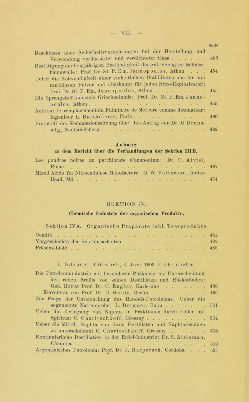 Seite Beschlüsse über Sicherheitsvorkehrungen hei der Herstellung und Verwendung verflüssigter und verdichteter Gase 453 Bestätigung der langjährigen Beständigkeit der gut erzeugten Schiess- baumwolle: Prof. Dr. St. P. Em. Jannopoulos, Athen ... 454 Ueber die Notwendigkeit einer einheitlichen Stabilitätsprobe für die rauchlosen Pulver und überhaupt für jeden Nitro-Explosivstofl: Prof. Dr. St. P. Em. Jannopoulos, Athen . 455 Die Sprengstoff-Industrie Griechenlands: Prof. Dr. St. P. Em. Janno- poulos, Athen 455 Note sur le remplacement du Fulminate de Mercure comme detonateur: Ingenieur L. Barthelemy, Paris 460 Protokoll der Kommissionssitzung über den Antrag von Dr. H. Bruns- wig, Neubabelsberg 462 Anhang zu dem Bericht Uber die Verhandlungen der Sektion HIB. Les poudres noires au perchlorate d’ammonium: Dr. U. Alvisi, Rome 467 Mixed Acids for Nitrocellulose Manufact-ure: G. W. Patterson, Indian Head, Md 474 SEKTION IV. Chemische Industrie der organischen Produkte. Sektion IVA. Organische Präparate inkl. Teerprodukte. Comite 481 Vorgeschichte der Sektionsarbeiten 482 Präsenz-Liste 485 I. Sitzung. Mittwoch, 3. Juni 1903, 3 Uhr nachm. Die Petroleumindustrie mit besonderer Rücksicht auf Unterscheidung des rohen Erdöls von seinen Destillaten und Rückständen: Geh. Hofrat Prof. Dr. C. Engler, Karlsruhe 488 Korreferat von Prof. Dr. D. Holde, Berlin 496 Zur Frage der Untersuchung des Handels-Petroleums. Ueber die sogenannte Natronprobe: L. Berguer, Baku 501 Ueber die Zerlegung von Naphta in Fraktionen durch Fällen mit Spiritus: C. Charitschkoff, Grossny 504 Ueber die Mittel, Naphta von ihren Destillaten und Naphtaresiduen zu unterscheiden: C. Charitschkoff, Grossny 508 Kontinuierliche Destillation in der Erdöl-Industrie: Dr. S. Aisinman, Cämpina 510 Argentinisches Petroleum: Prof. Dr. J. Harperath, Cordoba . . . 527