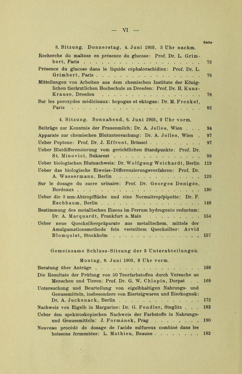 Seite 3. Sitzung. Donnerstag, 4. Juni 1903, 3 Uhr nachm. Recherche du maitose en präsence du glucose: Prof. Dr. L. Grim- bert, Paris 73 Presence du glucose dans le liquide cbphalorachidien: Prof. Dr. L. Grimbert, Paris 76 Mitteilungen von Arbeiten aus dem chemischen Institute der König- lichen tierärztlichen Hochschule zu Dresden: Prof. Dr. H. Kunz- Krause, Dresden 78 Sur les peroxydes mbdicinaux: hopogan et ektogan: Dr. M. Frenkel, Paris 82 4. Sitzung. Sonnabend, 6. Juni 1903, 9 Uhr vorm. Beiträge zur Kenntnis der Frauenmilch: Dr. A. Jo lies, Wien ... 94 Apparate zur chemischen Blutuntersuchung: Dr. A. Jo lies, Wien . 97 Ueber Peptone: Prof. Dr. J. Effront, Brüssel 97 Ueber Blutdifferenzierung vom gerichtlichen Standpunkte: Prof. Dr. St. Minovici, Bukarest 99 Ueber biologischen Blutnachweis: Dr. Wolfgang Weichardt, Berlin 119 Ueber das biologische Eiweiss-Differenzierungsverfahren: Prof. Dr. A. Wassermann, Berlin 123 Sur le dosage du Sucre urinaire: Prof. Dr. Georges Deniges, Bordeaux 130 Ueber die 3 mm-Abtropffläche und eine Normaltropfpipette: Dr. F. Eschbaum, Berlin 148 Bestimmung des metallischen Eisens im Ferrum hydrogenio reductum: Dr. A. Marquardt, Frankfurt a. Main 164 Ueber neue Quecksilberpräparate aus metallischem, mittels der Amalgamationsmethode fein verteiltem Quecksilber: Arvid Blomquist, Stockholm 167 Gemeinsame Schluss-Sitzung der 3 Unterabteilungen. Montag, 8. Juni 1903, 9 Uhr vorm. Beratung über Anträge 166 Die Resultate der Prüfung von 50 Teerfarbstoffen durch Versuche an Menschen und Tieren: Prof. Dr. G. W. Chlopin, Dorpat . . 169 Untersuchung und Beurteilung von eigelbhaltigen Nahrungs- und Genussmitteln, insbesondere von Eierteigwaren und Eierkognak: Dr. A. Juckenack, Berlin 172 Nachweis von Eigelb in Margarine: Dr. G. Fendler, Steglitz . . . 182 Ueber den spektroskopischen Nachweis der Farbstoffe in Nahrungs- und Genussmitteln: J. Formänek, Prag 190 Nouveau procddd de dosage de l’acide sulfureux combinö dans les boissons fermentdes: L. Mathieu, Beaune 192