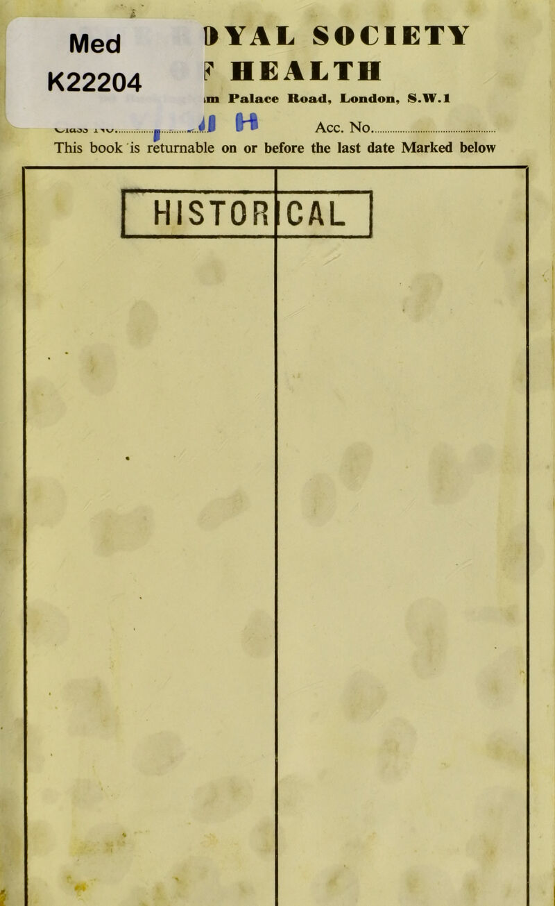 'f' Med “I K22204 9YAL SOCIETY ?HEALTH bin Palace Road, London, S.W.l V^1C(.03 X^V/«. il H Acc. No. This book is returnable on or before the last date Marked below HISTOR CAL 1 % ^9 i