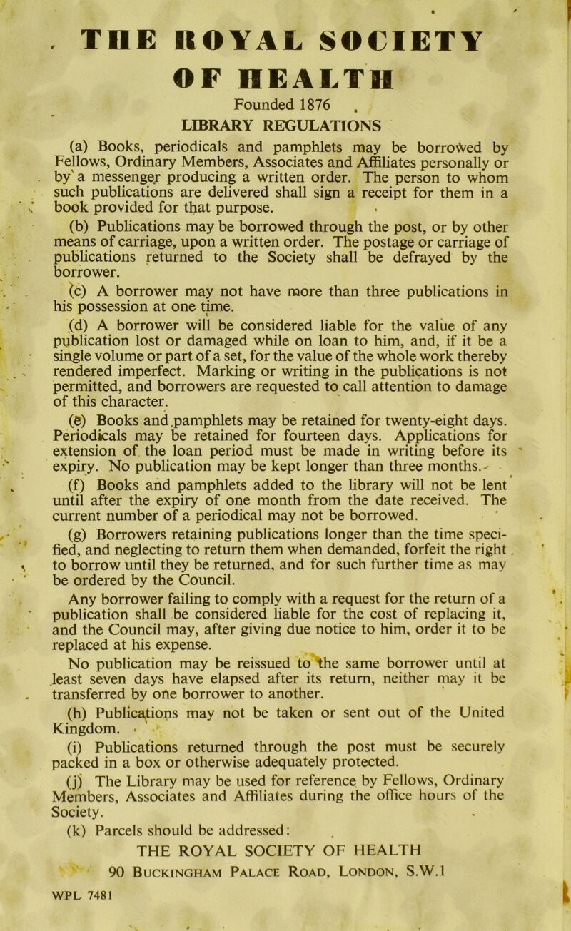 . THE ROYAL SOCIETY OF HEALTH Founded 1876 LIBRARY REGULATIONS (a) Books, periodicals and pamphlets may be borroAVed by Fellows, Ordinary Members, Associates and Affiliates personally or . by' a messenger producing a written order. The person to whom such publications are delivered shall sign a receipt for them in a ■ v; book provided for that purpose. (b) Publications may be borrowed through the post, or by other means of carriage, upon a written order. The postage or carriage of publications returned to the Society shall be defrayed by the borrower. ^c) A borrower may not have more than three publications in his possession at one time. (d) A borrower will be considered liable for the value of any pyblication lost or damaged while on loan to him, and, if it be a single volume or part of a set, for the value of the whole work thereby . ^ rendered imperfect. Marking or writing in the publications is not permitted, and borrowers are requested to call attention to damage of this character. (e) Books and .pamphlets may be retained for twenty-eight days. Periodicals may be retained for fourteen days. Applications for extension of the loan period must be made in writing before its ' expiry. No publication may be kept longer than three months.-' t . (f) Books and pamphlets added to the library will not be lent until after the expiry of one month from the date received. The current number of a periodical may not be borrowed. , • (g) Borrowers retaining publications longer than the time speci- ’* fied, and neglecting to return them when demanded, forfeit the right. ^ to borrow until they be returned, and for such further time as may be ordered by the Council. Any borrower failing to comply with a request for the return of a publication shall be considered liable for the cost of replacing it, and the Council may, after giving due notice to him, order it to be replaced at his expense. No publication may be reissued to \he same borrower until at .least seven days have elapsed after its return, neither may it be transferred by one borrower to another. ’ r (h) Publica^tions may not be taken or sent out of the United Kingdom. • (i) Publications returned through the post must be securely packed in a box or otherwise adequately protected. (j) The Library may be used for reference by Fellows, Ordinary Members, Associates and Affiliates during the office hours of the Society. (k) Parcels should be addressed: THE ROYAL SOCIETY OF HEALTH 90 Buckingham Palace Road, London, S.W.l