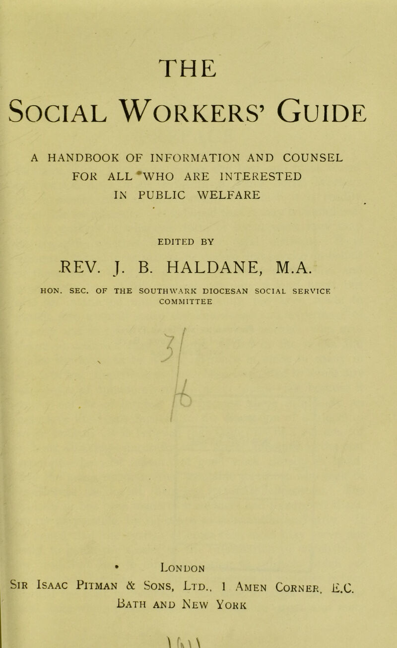 THE Social Workers’ Guide A HANDBOOK OF INFORMATION AND COUNSEL FOR ALL •who ARE INTERESTED IN PUBLIC WELFARE EDITED BY .REV. J. B. HALDANE, M.A. HON. SEC. OF THE SOUTHWARK DIOCESAN SOCIAL SERVICE COMMITTEE • London Sir Isaac Pitman & Sons, Ltd., I Amen Corner. E.C. Bath and New York