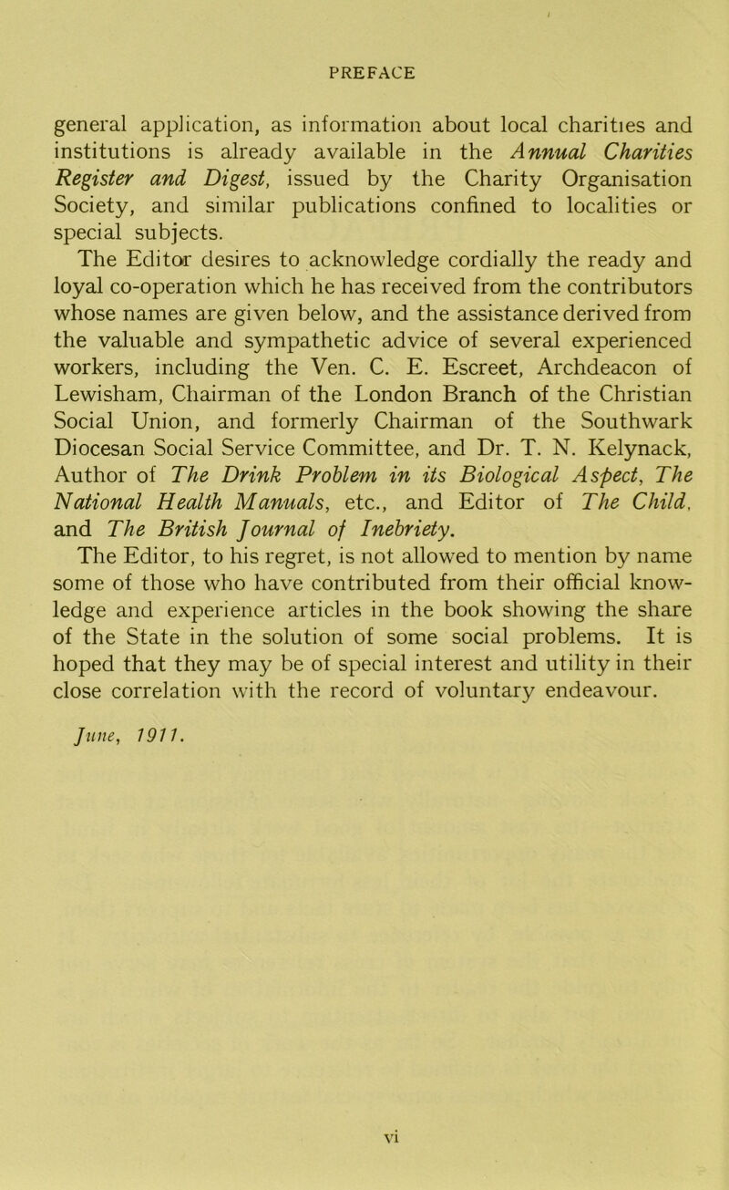 general application, as information about local charities and institutions is already available in the Annual Charities Register and Digest, issued by the Charity Organisation Society, and similar publications confined to localities or special subjects. The Editor desires to acknowledge cordially the ready and loyal co-operation which he has received from the contributors whose names are given below, and the assistance derived from the valuable and sympathetic advice of several experienced workers, including the Ven. C. E. Escreet, Archdeacon of Lewisham, Chairman of the London Branch of the Christian Social Union, and formerly Chairman of the Southwark Diocesan Social Service Committee, and Dr. T. N. Kelynack, Author of The Drink Problem in its Biological Aspect, The National Health Manuals, etc., and Editor of The Child, and The British Journal of Inebriety. The Editor, to his regret, is not allow^ed to mention by name some of those who have contributed from their official know- ledge and experience articles in the book showing the share of the State in the solution of some social problems. It is hoped that they may be of special interest and utility in their close correlation with the record of voluntary endeavour. June, 1911.