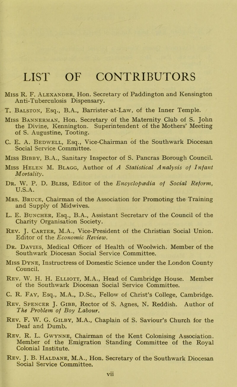 LIST OF CONTRIBUTORS Miss R. F. Alexander, Hon. Secretary of Paddington and Kensington Anti-Tuberculosis Dispensary. T. Balston, Esq., B.A., Barrister-at-Law, of the Inner Temple. Miss Bannerman, Hon. Secretary of the Maternity Club of S. John the Divine, Kennington. Superintendent of the Mothers’ Meeting of S. Augustine, Tooting. C. E. A. Bedwell, Esq., Vice-Chairman of the Southwark Diocesan Social Service Committee. Miss Bibby, B.A., Sanitary Inspector of S. Pancras Borough Council. Miss Helen M. Blagg, Author of A Statistical Analysis of Infant Mortality. Dr. W. P. D. Bliss, Editor of the Encyclopedia of Social Reform, U.S.A. Mrs. Bruce, Chairman of the Association for Promoting the Training and Supply of Midwives. L. E. Buncher, Esq., B.A., Assistant Secretarv of the Council of the Charity Organisation Society. Rev. J. Carter, M.A., Vice-President of the Christian Social Union. Editor of the Economic Review. Dr. Davies, Medical Officer of Health of Woolwich. Member of the Southwark Diocesan Social Service Committee. Miss Dyne, Instructress of Domestic Science under the London Countv Council. Rev. W. H. H. Elliott, M.A., Head of Cambridge House. Member of the Southwark Diocesan Social Service Committee. C. R. Fay, Esq., M.A., D.Sc., Fellow of Christ’s College, Cambridge. Rev. Spencer J. Gibb, Rector of S. Agnes, N. Reddish. Author of The Problem of Boy Labour. Rev. F. W. G. Gilby, M.A., Chaplain of S. Saviour’s Church for the Deaf and Dumb, Rev, R, L. Gwynne, Chairman of the Kent Colonising Association. Member of the Emigration Standing Committee of the Royal Colonial Institute. Rev. j, B. Haldane, M.A., Hon. Secretary of the Southwark Diocesan Social Service Committee. Vll