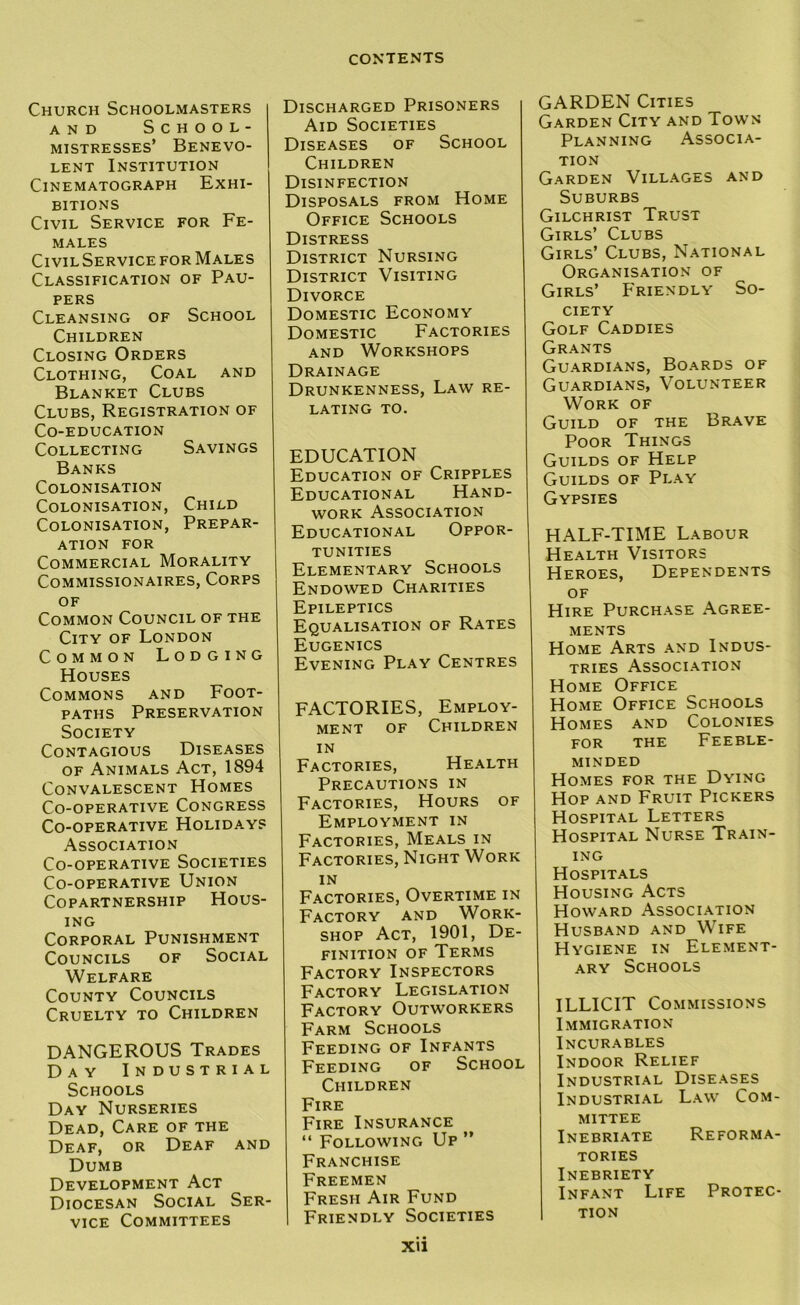 Church Schoolmasters AND SCHOOL- MISTRESSES’ BENEVO- LENT Institution Cinematograph Exhi- bitions Civil Service for Fe- males Civil Service for Males Classification of Pau- pers Cleansing of School Children Closing Orders Clothing, Coal and Blanket Clubs Clubs, Registration of Co-education Collecting Savings Banks Colonisation Colonisation, Child Colonisation, Prepar- ation FOR Commercial Morality Commissionaires, Corps OF Common Council of the City of London Common Lodging Houses Commons and Foot- paths Preservation Society Contagious Diseases OF Animals Act, 1894 Convalescent Homes Co-operative Congress Co-operative Holiday? Association Co-operative Societies Co-operative Union Copartnership Hous- ing Corporal Punishment Councils of Social Welfare County Councils Cruelty to Children DANGEROUS Trades Day Industrial Schools Day Nurseries Dead, Care of the Deaf, or Deaf and Dumb Development Act Diocesan Social Ser- vice Committees Discharged Prisoners Aid Societies Diseases of School Children Disinfection Disposals from Home Office Schools Distress District Nursing District Visiting Divorce Domestic Economy Domestic Factories AND Workshops Drainage Drunkenness, Law re- lating TO. EDUCATION Education of Cripples Educational Hand- work Association Educational Oppor- tunities Elementary Schools Endowed Charities Epileptics Equalisation of Rates Eugenics Evening Play Centres FACTORIES, Employ- ment OF Children IN Factories, Health Precautions in Factories, Hours of Employment in Factories, Meals in Factories, Night Work IN Factories, Overtime in Factory and Work- shop Act, 1901, De- finition OF Terms Factory Inspectors Factory Legislation Factory Outworkers Farm Schools Feeding of Infants Feeding of School Children Fire Fire Insurance “ Following Up ” Franchise Freemen Fresh Air Fund Friendly Societies GARDEN Cities Garden City and Town Planning Associa- tion Garden Villages and Suburbs Gilchrist Trust Girls’ Clubs Girls’ Clubs, National Organisation of Girls’ Friendly So- ciety Golf Caddies Grants Guardians, Boards of Guardians, Volunteer Work of Guild of the Brave Poor Things Guilds of Help Guilds of Play Gypsies HALF-TIME Labour Health Visitors Heroes, Dependents of Hire Purchase Agree- ments Home Arts and Indus- tries Association Home Office Home Office Schools Homes and Colonies for the Feeble- minded Homes for the Dying Hop and Fruit Pickers Hospital Letters Hospital Nurse Train- ing Hospitals Housing Acts Howard Association Husband and Wife Hygiene in Element- ary Schools ILLICIT Commissions Immigration Incurables Indoor Relief Industrial Diseases Industrial Law Com- mittee Inebriate Reforma- tories Inebriety Infant Life Protec- 1 TION Xtl