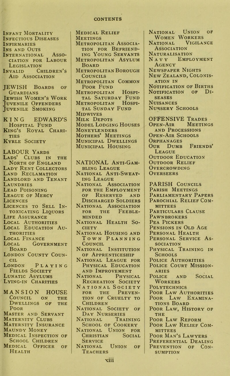 Infant Mortality Infectious Diseases Infirmaries Ins and Outs International Asso- ciation FOR Labour Legislation Invalid Children’s Aid Association JEWISH Boards of Guardians Jewish Women’s Work Juvenile Offenders Juvenile Smoking KING EDWARD’S Hospital Fund King’s Royal Chari- ties Kyrle Society LABOUR Yards Lads’ Clubs in the North of England Lady Rent Collectors Land Reclamation Landlord and Tenant Laundries Lead Poisoning League of Mercy Licences Licences to Sell In- toxicating Liquors Life Assurance Local Authorities Local Education Au- thorities Local Finance Local Government Board London County Coun- cil London Playing Fields Society Lunatic Asylums Lying-in Charities MANSION HOUSE Council on the Dwellings of the Poor Master and Servant Maternity Clubs Maternity Insurance Maundy Money Medical Inspection of School Children Medical Officer of Health Medical Relief Meetings Metropolitan Associa- tion FOR Befriend- ing Young Servants Metropolitan Asylum Board Metropolitan Borough Councils Metropolitan Common Poor Fund Metropolitan Hospi- tal Saturday Fund Metropolitan Hospi- tal Sunday Fund Midwives Milk Depots Model Lodging Houses Moneylenders Mothers’ Meetings Municipal Dwellings Municipal Housing NATIONAL Anti-Gam- bling League National Anti-Sweat- ing League National Association FOR THE Employment OF Reserved and Discharged Soldiers National Association FOR THE Feeble- minded National Health So- ciety National Housing and Town Planning Council National Institution OF Apprenticeship National League for Physical Education AND Improvement National Physical Recreation Society National Society FOR THE Preven- tion OF Cruelty to Children National Society of Day Nurseries National Training School of Cookery National Union for Christian Social Service National Union of Teachers National Union of Women Workers National Vigilance Association Naturalisation Navy Employment Agency Newspaper Nights New Zealand, Colonis- ation IN Notification of Births Notification of Di- seases Nuisances Nursery Schools OFFENSIVE Trades Open-Air Meetings and Processions Open-Air Schools Orphanages Our Dumb Friends’ League Outdoor Education Outdoor Relief Overcrowding Overseers PARISH Councils Parish Meetings Parliamentary Papers Parochial Relief Com- mittees Particulars Clause Pawnbrokers Pea Pickers Pensions in Old Age Personal Health Personal Service As- sociation Physical Training in Schools Police Authorities Police Court Mission- aries Police and Social Workers Polytechnics Poor Law Authorities Poor Law Examina- tions Board Poor Law, History of the Poor Law Reform Poor Law Relief Com- mittees Poor Man’s Lawyers Preferential Dealing Prevention of Con- sumption Xlll