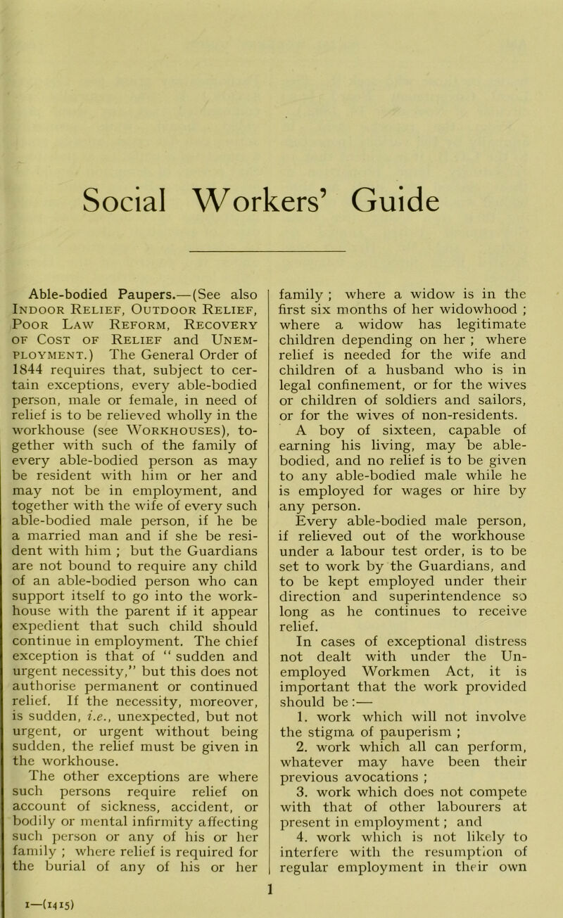 Social Workers’ Guide Able-bodied Paupers.— (See also Indoor Relief, Outdoor Relief, Poor Law Reform, Recovery OF Cost of Relief and Unem- ployment.) The General Order of 1844 requires that, subject to cer- tain exceptions, every able-bodied person, male or female, in need of relief is to be relieved wholly in the workhouse (see Workhouses), to- gether with such of the family of every able-bodied person as may be resident with him or her and may not be in employment, and together with the wife of every such able-bodied male person, if he be a married man and if she be resi- dent with him ; but the Guardians are not bound to require any child of an able-bodied person who can support itself to go into the work- house with the parent if it appear expedient that such child should continue in employment. The chief exception is that of “ sudden and urgent necessity,” but this does not authorise permanent or continued relief. If the necessity, moreover, is sudden, i.e., unexpected, but not urgent, or urgent without being sudden, the relief must be given in the workhouse. The other exceptions are where such persons require relief on account of sickness, accident, or bodily or mental infirmity affecting such person or any of liis or her family ; where relief is required for the burial of any of his or her family ; where a widow is in the first six months of her widowhood ; where a widow has legitimate children depending on her ; where relief is needed for the wife and children of a husband who is in legal confinement, or for the wives or children of soldiers and sailors, or for the wives of non-residents. A boy of sixteen, capable of earning his living, may be able- bodied, and no relief is to be given to any able-bodied male while he is employed for wages or hire by any person. Every able-bodied male person, if relieved out of the workhouse under a labour test order, is to be set to work by the Guardians, and to be kept employed under their direction and superintendence so long as he continues to receive relief. In cases of exceptional distress not dealt with under the Un- employed Workmen Act, it is important that the work provided should be:— 1. work which will not involve the stigma of pauperism ; 2. work which all can perform, whatever may have been their previous avocations ; 3. work which does not compete with that of other labourers at present in employment; and 4. work which is not likely to interfere with the resumption of regular employment in their own I—(1415)