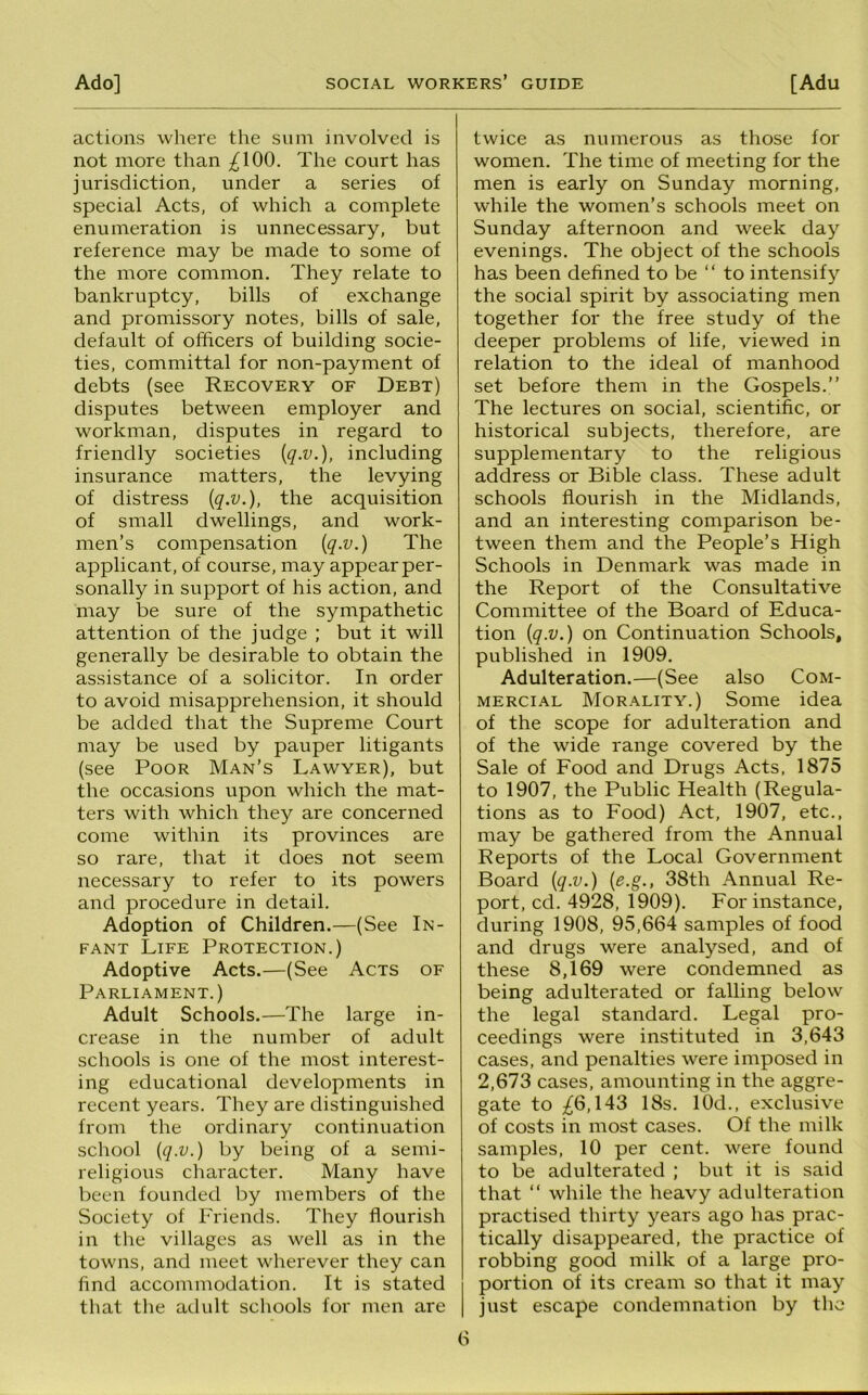 actions where the sum involved is not more than ;^100. The court has jurisdiction, under a series of special Acts, of which a complete enumeration is unnecessary, but reference may be made to some of the more common. They relate to bankruptcy, bills of exchange and promissory notes, bills of sale, default of officers of building socie- ties, committal for non-payment of debts (see Recovery of Debt) disputes between employer and workman, disputes in regard to friendly societies {q-v.), including insurance matters, the levying of distress (q.v.), the acquisition of small dwellings, and work- men’s compensation {q.v.) The applicant, of course, may appear per- sonally in support of his action, and may be sure of the sympathetic attention of the judge ; but it will generally be desirable to obtain the assistance of a solicitor. In order to avoid misapprehension, it should be added that the Supreme Court may be used by pauper litigants (see Poor Man’s Lawyer), but the occasions upon which the mat- ters with which they are concerned come within its provinces are so rare, that it does not seem necessary to refer to its powers and procedure in detail. Adoption of Children.—(See In- fant Life Protection.) Adoptive Acts.—(See Acts of Parliament.) Adult Schools.—The large in- crease in the number of adult schools is one of the most interest- ing educational developments in recent years. They are distinguished from the ordinary continuation school {q.v.) by being of a semi- religious character. Many have been founded by members of the Society of Friends. They flourish in the villages as well as in the towns, and meet wherever they can find accommodation. It is stated that the adult schools for men are twice as numerous as those for women. The time of meeting for the men is early on Sunday morning, while the women’s schools meet on Sunday afternoon and week day evenings. The object of the schools has been defined to be “ to intensify the social spirit by associating men together for the free study of the deeper problems of life, viewed in relation to the ideal of manhood set before them in the Gospels.” The lectures on social, scientific, or historical subjects, therefore, are supplementary to the religious address or Bible class. These adult schools flourish in the Midlands, and an interesting comparison be- tween them and the People’s High Schools in Denmark was made in the Report of the Consultative Committee of the Board of Educa- tion {q.v.) on Continuation Schools, published in 1909. Adulteration.—(See also Com- mercial Morality.) Some idea of the scope for adulteration and of the wide range covered by the Sale of Food and Drugs Acts, 1875 to 1907, the Public Health (Regula- tions as to Food) Act, 1907, etc., may be gathered from the Annual Reports of the Local Government Board {q.v.) {e.g., 38th Annual Re- port, cd. 4928, 1909). For instance, during 1908, 95,664 samples of food and drugs were analysed, and of these 8,169 were condemned as being adulterated or falling below the legal standard. Legal pro- ceedings were instituted in 3,643 cases, and penalties were imposed in 2,673 cases, amounting in the aggre- gate to ;^6,143 18s. lOd., exclusive of costs in most cases. Of the milk samples, 10 per cent, were found to be adulterated ; but it is said that ‘‘ while the heavy adulteration practised thirty years ago has prac- tically disappeared, the practice of robbing good milk of a large pro- portion of its cream so that it may just escape condemnation by the