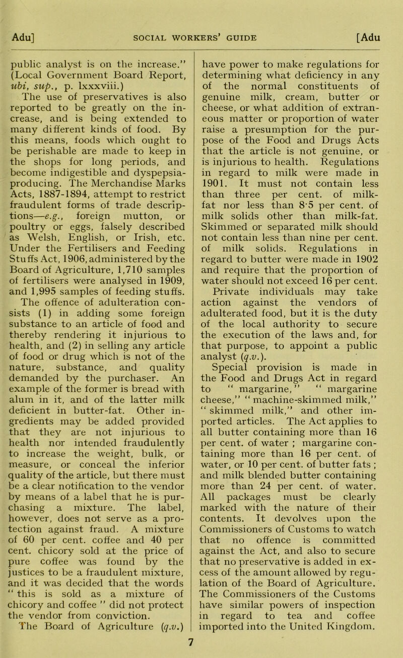 public analyst is on the increase.” (Local Government Board Report, uhi, sup., p. Ixxxviii.) The use of preservatives is also reported to be greatly on the in- crease, and is being extended to many different kinds of food. By this means, foods which ought to be perishable are made to keep in the shops for long periods, and become indigestible and dyspepsia- producing. The Merchandise Marks Acts, 1887-1894, attempt to restrict fraudulent forms of trade descrip- tions—e.g., foreign mutton, or poultry or eggs, falsely described as Welsh, English, or Irish, etc. Under the Fertilisers and Feeding Stuffs Act, 1906, administered by the Board of Agriculture, 1,710 samples of fertilisers were analysed in 1909, and 1,995 samples of feeding stuffs. The offence of adulteration con- sists (1) in adding some foreign substance to an article of food and thereby rendering it injurious to health, and (2) in selling any article of food or drug which is not of the nature, substance, and quality demanded by the purchaser. An example of the former is bread with alum in it, and of the latter milk deficient in butter-fat. Other in- gredients may be added provided that they are not injurious to health nor intended fraudulently to increase the weight, bulk, or measure, or conceal the inferior quality of the article, but there must be a clear notification to the vendor by means of a label that he is pur- chasing a mixture. The label, however, does not serve as a pro- tection against fraud. A mixture of 60 per cent, coffee and 40 per cent, chicory sold at the price of pure coffee was found by the justices to be a fraudulent mixture, and it was decided that the words ” this is sold as a mixture of chicory and coffee ” did not protect the vendor from conviction. Tlie Board of Agriculture {q.v.) have power to make regulations for determining what deficiency in any of the normal constituents of genuine milk, cream, butter or cheese, or what addition of extran- eous matter or proportion of water raise a presumption for the pur- pose of the Food and Drugs Acts that the article is not genuine, or is injurious to health. Regulations in regard to milk were made in 1901. It must not contain less than three per cent, of milk- fat nor less than 8'5 per cent, of milk solids other than milk-fat. Skimmed or separated milk should not contain less than nine per cent, of milk solids. Regulations in regard to butter were made in 1902 and require that the proportion of water should not exceed 16 per cent. Private individuals may take action against the vendors of adulterated food, but it is the duty of the local authority to secure the execution of the laws and, for that purpose, to appoint a public analyst {q.v.). Special provision is made in the Food and Drugs Act in regard to “ margarine, ” ” margarine cheese,” ‘‘machine-skimmed milk,” ‘‘ skimmed milk,” and other im- ported articles. The Act applies to all butter containing more than 16 per cent, of water ; margarine con- taining more than 16 per cent, of water, or 10 per cent, of butter fats ; and milk blended butter containing more than 24 per cent, of water. All packages must be clearly marked with the nature of their contents. It devolves upon the Commissioners of Customs to watch that no offence is committed against the Act, and also to secure that no preservative is added in ex- cess of the amount allowed by regu- lation of the Board of Agriculture. The Commissioners of the Customs have similar powers of inspection in regard to tea and coffee imported into the United Kingdom.