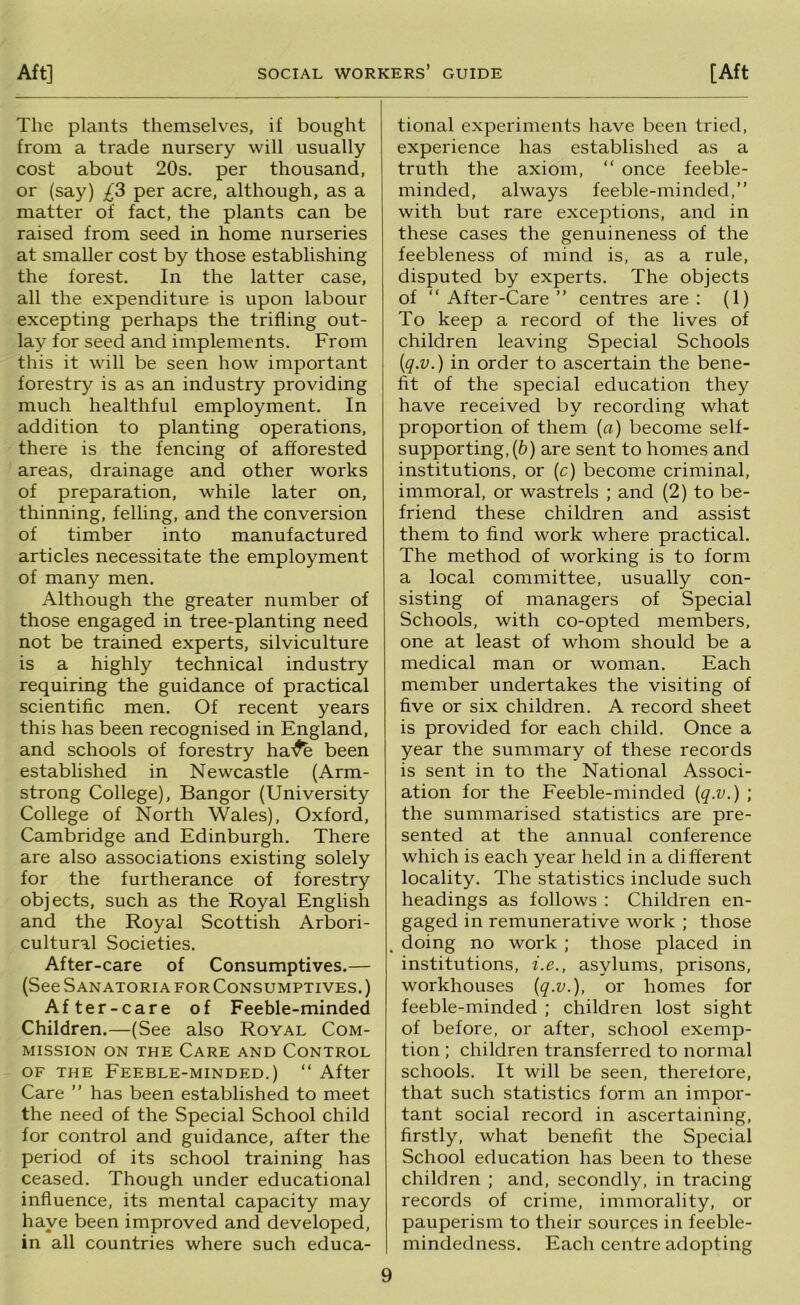 The plants themselves, if bought from a trade nursery will usually cost about 20s. per thousand, or (say) £3 per acre, although, as a matter of fact, the plants can be raised from seed in home nurseries at smaller cost by those establishing the forest. In the latter case, all the expenditure is upon labour excepting perhaps the trifling out- lay for seed and implements. From this it will be seen how important forestry is as an industry providing much healthful employment. In addition to planting operations, there is the fencing of afforested areas, drainage and other works of preparation, while later on, thinning, felling, and the conversion of timber into manufactured articles necessitate the employment of many men. Although the greater number of those engaged in tree-planting need not be trained experts, silviculture is a highly technical industry requiring the guidance of practical scientific men. Of recent years this has been recognised in England, and schools of forestry ha-^ been established in Newcastle (Arm- strong College), Bangor (University College of North Wales), Oxford, Cambridge and Edinburgh. There are also associations existing solely for the furtherance of forestry objects, such as the Royal English and the Royal Scottish Arbori- cultural Societies. After-care of Consumptives.— (See Sanatoria for Consumptives. ) After-care of Feeble-minded Children.—(See also Royal Com- mission ON THE Care and Control of the Feeble-minded.) “ After Care ” has been established to meet the need of the Special School child for control and guidance, after the period of its school training has ceased. Though under educational influence, its mental capacity may have been improved and developed, in all countries where such educa- tional experiments have been tried, experience has established as a truth the axiom, “ once feeble- minded, always feeble-minded,” with but rare exceptions, and in these cases the genuineness of the feebleness of mind is, as a rule, disputed by experts. The objects of ” After-Care ” centres are : (1) To keep a record of the lives of children leaving Special Schools [q.v.) in order to ascertain the bene- fit of the special education they have received by recording what proportion of them {a) become self- supporting, (b) are sent to homes and institutions, or (c) become criminal, immoral, or wastrels ; and (2) to be- friend these children and assist them to find work where practical. The method of working is to form a local committee, usually con- sisting of managers of Special Schools, with co-opted members, one at least of whom should be a medical man or woman. Each member undertakes the visiting of five or six children. A record sheet is provided for each child. Once a year the summary of these records is sent in to the National Associ- ation for the Feeble-minded [q.v.) ; the summarised statistics are pre- sented at the annual conference which is each year held in a different locality. The statistics include such headings as follows : Children en- gaged in remunerative work ; those doing no work ; those placed in institutions, i.e., asylums, prisons, workhouses [q.v.), or homes for feeble-minded ; children lost sight of before, or after, school exemp- tion ; children transferred to normal schools. It will be seen, therefore, that such statistics form an impor- tant social record in ascertaining, firstly, what benefit the Special School education has been to these children ; and, secondly, in tracing records of crime, immorality, or pauperism to their sources in feeble- mindedness. Each centre adopting