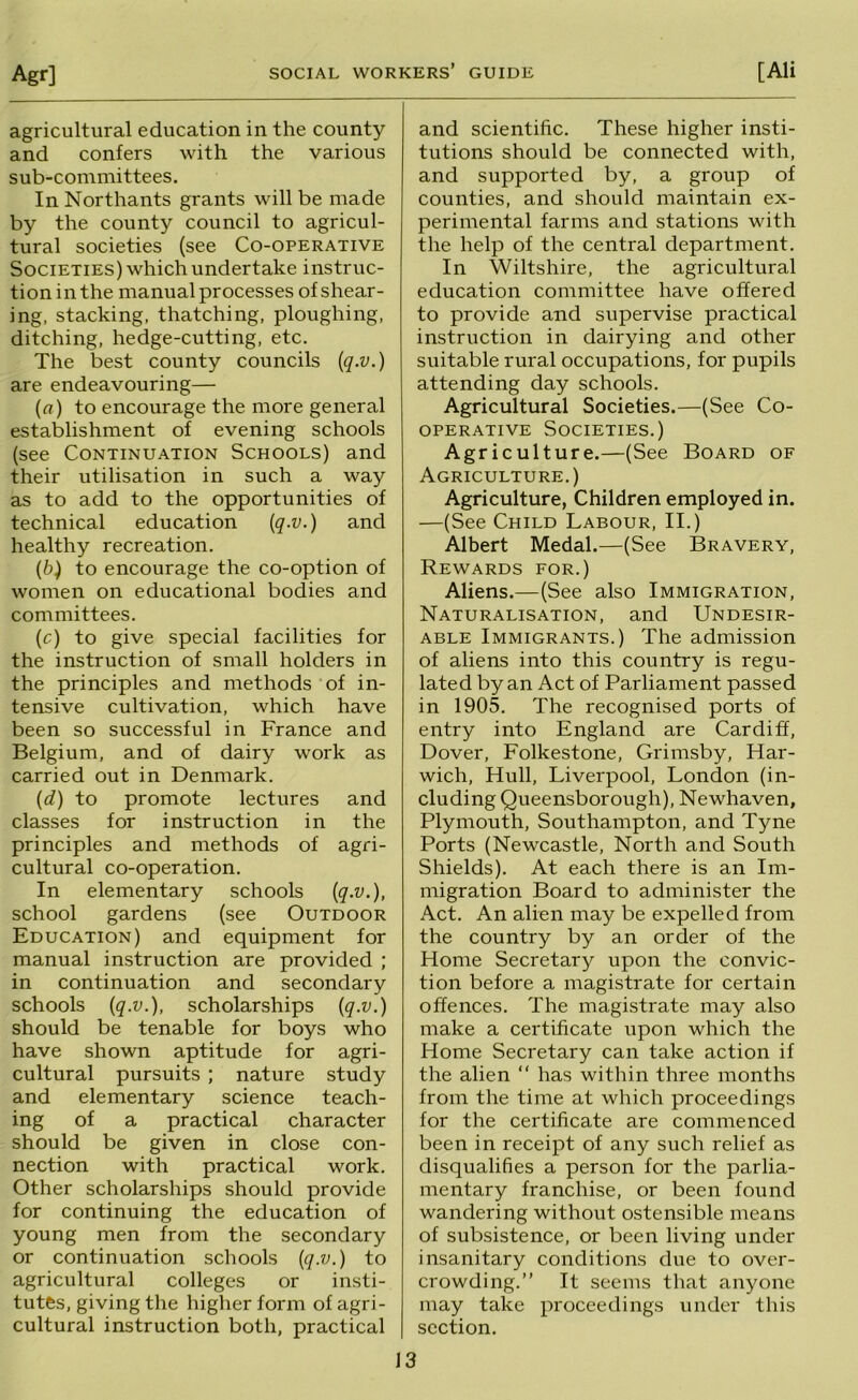 agricultural education in the county and confers with the various sub-committees. In Northants grants will be made by the county council to agricul- tural societies (see Co-operative Societies) which undertake instruc- tion in the manual processes of shear- ing, stacking, thatching, ploughing, ditching, hedge-cutting, etc. The best county councils {q.v.) are endeavouring— (fl) to encourage the more general establishment of evening schools (see Continuation Schools) and their utilisation in such a way as to add to the opportunities of technical education {q-v.) and healthy recreation. [b) to encourage the co-option of women on educational bodies and committees. [c) to give special facilities for the instruction of small holders in the principles and methods of in- tensive cultivation, which have been so successful in France and Belgium, and of dairy work as carried out in Denmark. [d) to promote lectures and classes for instruction in the principles and methods of agri- cultural co-operation. In elementary schools {q-v.), school gardens (see Outdoor Education) and equipment for manual instruction are provided ; in continuation and secondary schools {q-v.), scholarships {q.v.) should be tenable for boys who have shown aptitude for agri- cultural pursuits ; nature study and elementary science teach- ing of a practical character should be given in close con- nection with practical work. Other scholarships should provide for continuing the education of young men from the secondary or continuation schools [q.v.) to agricultural colleges or insti- tutes, giving the higher form of agri- cultural instruction both, practical and scientific. These higher insti- tutions should be connected with, and supported by, a group of counties, and should maintain ex- perimental farms and stations with the help of the central department. In Wiltshire, the agricultural education committee have offered to provide and supervise practical instruction in dairying and other suitable rural occupations, for pupils attending day schools. Agricultural Societies.—(See Co- operative Societies.) Agriculture.—(See Board of Agriculture.) Agriculture, Children employed in. —(See Child Labour, II.) Albert Medal.—(See Bravery, Rewards for.) Aliens.—(See also Immigration, Naturalisation, and Undesir- able Immigrants.) The admission of aliens into this country is regu- lated by an Act of Parliament passed in 1905. The recognised ports of entry into England are Cardiff, Dover, Folkestone, Grimsby, Har- wich, Hull, Liverpool, London (in- cluding Queensborough), Newhaven, Plymouth, Southampton, and Tyne Ports (Newcastle, North and South Shields). At each there is an Im- migration Board to administer the Act. An alien may be expelled from the country by an order of the Home Secretary upon the convic- tion before a magistrate for certain offences. The magistrate may also make a certificate upon which the Home Secretary can take action if the alien “ has within three months from the time at which proceedings for the certificate are commenced been in receipt of any such relief as disqualifies a person for the parlia- mentary franchise, or been found wandering without ostensible means of subsistence, or been living under insanitary conditions due to over- crowding.” It seems that anyone may take proceedings under this section.