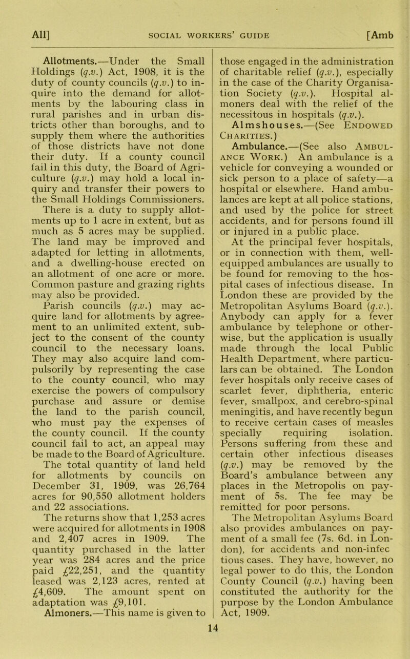 Allotments.—Under the Small Holdings {q.v.) Act, 1908, it is the duty of county councils {q.v.) to in- quire into the demand for allot- ments by the labouring class in rural parishes and in urban dis- tricts other than boroughs, and to supply them where the authorities of those districts have not done their duty. If a county council fail in this duty, the Board of Agri- culture {q.v.) may hold a local in- quiry and transfer their powers to the Small Holdings Commissioners. There is a duty to supply allot- ments up to 1 acre in extent, but as much as 5 acres may be supplied. The land may be improved and adapted for letting in allotments, and a dwelling-house erected on an allotment of one acre or more. Common pasture and grazing rights may also be provided. Parish councils {q.v.) may ac- quire land for allotments by agree- ment to an unlimited extent, sub- ject to the consent of the county council to the necessary loans. They may also acquire land com- pulsorily by representing the case to the county council, who may exercise the powers of compulsory purchase and assure or demise the land to the parish council, who must pay the expenses of the county council. If the county council fail to act, an appeal may be made to the Board of Agriculture. The total quantity of land held for allotments by councils on December 31, 1909, was 26,764 acres for 90,550 allotment holders and 22 associations. The returns show that 1,253 acres were acquired for allotments in 1908 and 2,407 acres in 1909. The quantity purchased in the latter year was 284 acres and the price paid ;^22,251, and the quantity leased was 2,123 acres, rented at ;^4,609. The amount spent on adaptation was ;^9,101. Almoners.—This name is given to those engaged in the administration of charitable relief {q.v.), especially in the case of the Charity Organisa- tion Society {q.v.). Hospital al- moners deal with the relief of the necessitous in hospitals {q.v.). Almshouses.—(See Endowed Charities.) Ambulance.—(See also Ambul- ance Work.) An ambulance is a vehicle for conveying a wounded or sick person to a place of safety—a hospital or elsewhere. Hand ambu- lances are kept at all police stations, and used by the police for street accidents, and for persons found ill or injured in a public place. At the principal fever hospitals, or in connection with them, well- equipped ambulances are usually to be found for removing to the hos- pital cases of infectious disease. In London these are provided by the Metropolitan Asylums Board {q.v.). Anybody can apply for a fever ambulance by telephone or other- wise, but the application is usually made through the local Public Health Department, where particu- lars can be obtained. The London fever hospitals only receive cases of scarlet fever, diphtheria, enteric fever, smallpox, and cerebro-spinal meningitis, and have recently begun to receive certain cases of measles specially requiring isolation. Persons suffering from these and certain other infectious diseases {q.v.) may be removed by the Board’s ambulance between any places in the Metropolis on pay- ment of 5s. The fee may be remitted for poor persons. The Metropolitan Asylums Board also provides ambulances on pay- ment of a small fee (7s. 6d. in Lon- don), for accidents and non-infec tious cases. They have, however, no legal power to do this, the London County Council {q.v.) having been constituted the authority for the purpose by the London Ambulance Act, 1909.