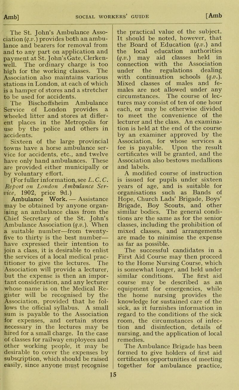 The St. John’s Ambulance Asso- ciation {q.v.) provides both an ambu- lance and bearers for removal from and to any part on application and payment at St. John’s Gate, Clerken- well. The ordinary charge is too high for the working classes. The Association also maintains various stations in London, at each of which is a hamper of stores and a stretcher to be used for accidents. The Bischoffsheim Ambulance Service of London provides a wheeled litter and stores at differ- ent places in the Metropolis for use by the police and others in accidents. Sixteen of the large provincial towns have a horse ambulance ser- vice for accidents, etc., and twelve have only hand ambulances. These are provided either municipally or by voluntary effort. (For fuller information, see L. C. C. Report on London Ambulance Ser- vice, 1902, price 9d.) Ambulance Work. — Assistance may be obtained by anyone organ- ising an ambulance class from the Chief Secretary of the St. John’s Ambulance Association (^.y.). When a suitable number—from twenty- five to thirty is the best number— have expressed their intention to join a class, it is desirable to enlist the services of a local medical prac- titioner to give the lectures. The Association will provide a lecturer, but the expense is then an impor- tant consideration, and any lecturer whose name is on the Medical Re- gister will be recognised by the Association, provided that he fol- lows the official syllabus. A small sum is payable to the Association for expenses, and certain stores necessary in the lectures may be hired for a small charge. In the case of classes for railway employees and other working people, it may be desirable to cover the expenses by subscription, which should be raised easily, since anyone must recognise the practical value of the subject. It should be noted, however, that the Board of Education (q.v.) and the local education authorities iq.v.) may aid classes held in connection with the Association under the regulations dealing with continuation schools (q-v.). Mixed classes of males and fe- males are not allowed under any circumstances. The course of lec- tures may consist of ten of one hour each, or may be otherwise divided to meet the convenience of the lecturer and the class. An examina- tion is held at the end of the course by an examiner approved by the Association, for whose services a fee is payable. Upon the result certificates will be granted, and the Association also bestows medallions and labels. A modified course of instruction is issued for pupils under sixteen years of age, and is suitable for organisations such as Bands of Hope, Church Lads’ Brigade, Boys’ Brigade, Boy Scouts, and other similar bodies. The general condi- tions are the same as for the senior classes, including the prohibition of mixed classes, and arrangements are made to minimise the expense as far as possible. The successful candidates in a First Aid Course may then proceed to the Home Nursing Course, which is somewhat longer, and held under similar conditions. The first aid course may be described as an equipment for emergencies, while the home nursing provides the knowledge for sustained care of the sick, as it furnishes information in regard to the conditions of the sick room, the circumstances of infec- tion and disinfection, details of nursing, and the application of local remedies. The Ambulance Brigade has been formed to give holders of lirst aid certificates opportunities of meeting together for ambulance practice.