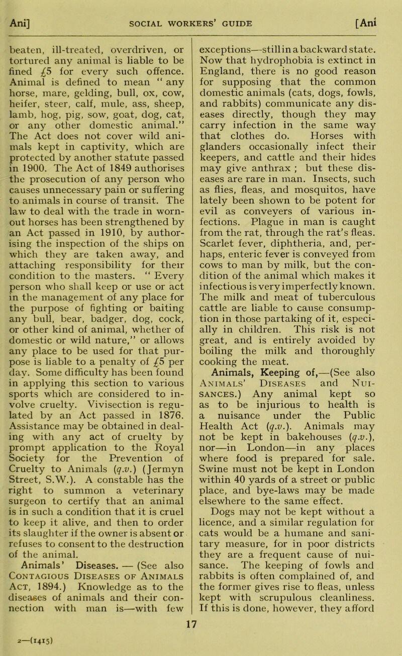 beaten, ill-treated, overdriven, or tortured any animal is liable to be fined £5 for every such offence. Animal is defined to mean “ any horse, mare, gelding, bull, ox, cow, heifer, steer, calf, mule, ass, sheep, lamb, hog, pig, sow, goat, dog, cat, or any other domestic animal.” The Act does not cover wild ani- mals kept in captivity, which are protected by another statute passed in 1900. The Act of 1849 authorises the prosecution of any person who causes unnecessary pain or suffering to animals in course of transit. The law to deal with the trade in worn- out horses has been strengthened by an Act passed in 1910, by author- ising the inspection of the ships on which they are taken away, and attaching responsibility for their condition to the masters. ” Every person who shall keep or use or act in the management of any place for the purpose of fighting or baiting any bull, bear, badger, dog, cock, or other kind of animal, whether of domestic or wild nature,” or allows any place to be used for that pur- pose is liable to a penalty of £5 per day. Some difficulty has been found in applying this section to various sports which are considered to in- volve cruelty. Vivisection is regu- lated by an Act passed in 1876. Assistance may be obtained in deal- ing with any act of cruelty by prompt application to the Royal Society for the Prevention of Cruelty to Animals (q.v.) (Jermyn Street, S.W.). A constable has the right to summon a veterinary surgeon to certify that an animal is in such a condition that it is cruel to keep it alive, and then to order its slaughter if the owner is absent or refuses to consent to the destruction of the animal. Animals’ Diseases. — (See also Contagious Diseases of Animals Act, 1894.) Knowledge as to the diseases of animals and their con- nection with man is—with few exceptions—still in a backward state. Now that hydrophobia is extinct in England, there is no good reason for supposing that the common domestic animals (cats, dogs, fowls, and rabbits) communicate any dis- eases directly, though they may carry infection in the same way that clothes do. Plorses with glanders occasionally infect their keepers, and cattle and their hides may give anthrax ; but these dis- eases are rare in man. Insects, such as flies, fleas, and mosquitos, have lately been shown to be potent for evil as conveyers of various in- fections. Plague in man is caught from the rat, through the rat’s fleas. Scarlet fever, diphtheria, and, per- haps, enteric fever is conveyed from cows to man by milk, but the con- dition of the animal which makes it infectious is very imperfectly known. The milk and meat of tuberculous cattle are liable to cause consump- tion in those partaking of it, especi- ally in children. This risk is not great, and is entirely avoided by boiling the milk and thoroughly cooking the meat. Animals, Keeping of,—(See also Animals’ Diseases and Nui- sances.) Any animal kept so as to be injurious to health is a nuisance under the Public Health Act {q.v.). Animals may not be kept in bakehouses [q.v.], nor—in London—in any places where food is prepared for sale. Swine must not be kept in London within 40 yards of a street or public place, and bye-laws may be made elsewhere to the same effect. Dogs may not be kept without a licence, and a similar regulation for cats would be a humane and sani- tary measure, for in poor districts they are a frequent cause of nui- sance. The keeping of fowls and rabbits is often complained of, and the former gives rise to fleas, unless kept with scrupulous cleanliness. If this is done, however, they afford 2—(1415)