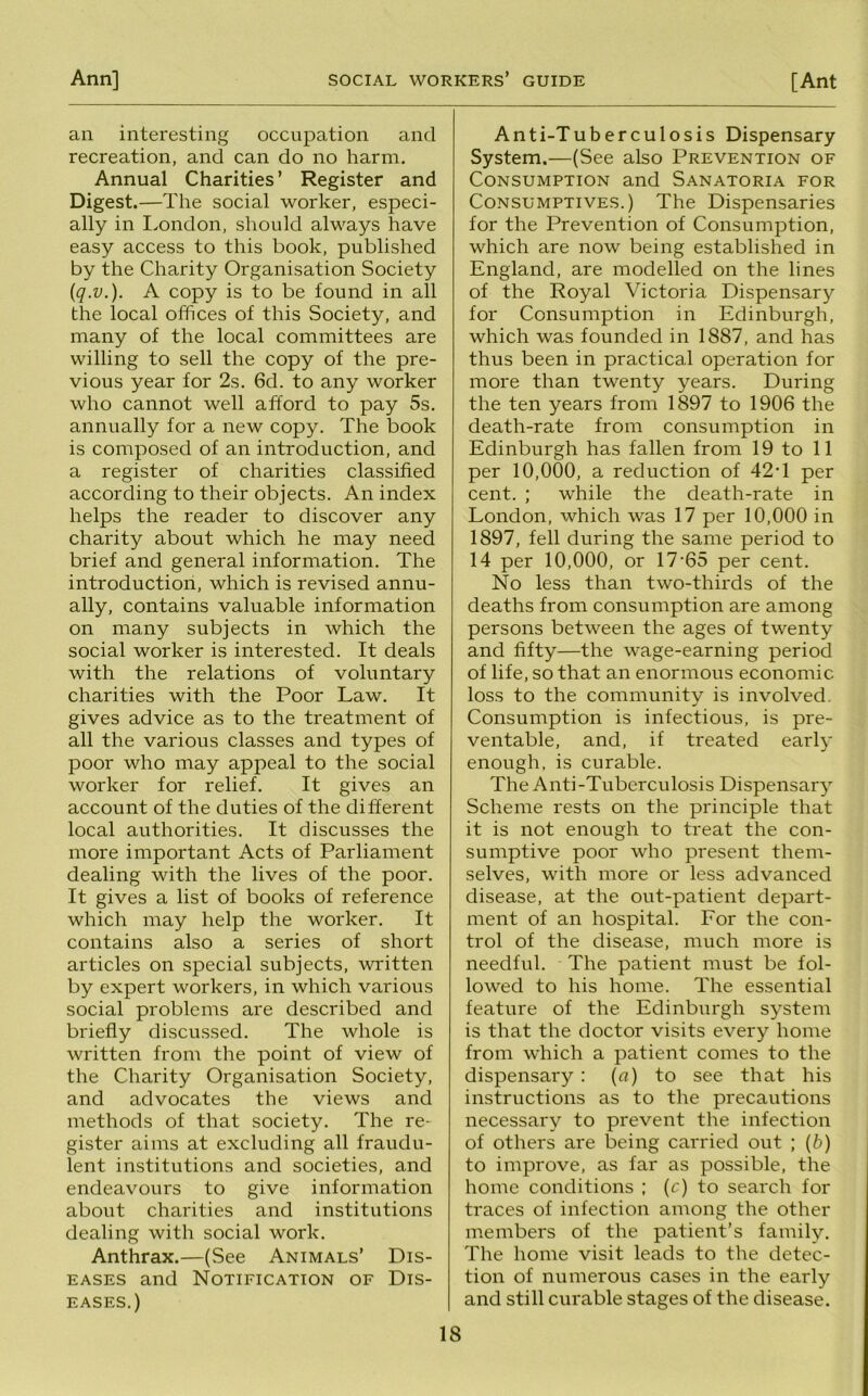 an interesting occupation and recreation, and can do no harm. Annual Charities’ Register and Digest.—The social worker, especi- ally in I.ondon, should always have easy access to this book, published by the Charity Organisation Society {q.v.). A copy is to be found in all the local offices of this Society, and many of the local committees are willing to sell the copy of the pre- vious year for 2s. 6d. to any worker who cannot well afford to pay 5s. annually for a new copy. The book is composed of an introduction, and a register of charities classified according to their objects. An index helps the reader to discover any charity about which he may need brief and general information. The introduction, which is revised annu- ally, contains valuable information on many subjects in which the social worker is interested. It deals with the relations of voluntary charities with the Poor Law. It gives advice as to the treatment of all the various classes and types of poor who may appeal to the social worker for relief. It gives an account of the duties of the different local authorities. It discusses the more important Acts of Parliament dealing with the lives of the poor. It gives a list of books of reference which may help the worker. It contains also a series of short articles on special subjects, written by expert workers, in which various social problems are described and briefly discussed. The whole is written from the point of view of the Charity Organisation Society, and advocates the views and methods of that society. The re- gister aims at excluding all fraudu- lent institutions and societies, and endeavours to give information about charities and institutions dealing with social work. Anthrax.—(See Animals’ Dis- eases and Notification of Dis- eases.) Anti-Tuberculosis Dispensary System.—(See also Prevention of Consumption and Sanatoria for Consumptives.) The Dispensaries for the Prevention of Consumption, which are now being established in England, are modelled on the lines of the Royal Victoria Dispensary for Consumption in Edinburgh, which was founded in 1887, and has thus been in practical operation for more than twenty years. During the ten years from 1897 to 1906 the death-rate from consumption in Edinburgh has fallen from 19 to 11 per 10,000, a reduction of 42T per cent. ; while the death-rate in London, which was 17 per 10,000 in 1897, fell during the same period to 14 per 10,000, or 17'65 per cent. No less than two-thirds of the deaths from consumption are among persons between the ages of twenty and fifty—the wage-earning period of life, so that an enormous economic loss to the community is involved. Consumption is infectious, is pre- ventable, and, if treated early enough, is curable. The Anti-Tuberculosis Dispensary Scheme rests on the principle that it is not enough to treat the con- sumptive poor who present them- selves, with more or less advanced disease, at the out-patient depart- ment of an hospital. For the con- trol of the disease, much more is needful. The patient must be fol- lowed to his home. The essential feature of the Edinburgh system is that the doctor visits every home from which a patient comes to the dispensary : {a) to see that his instructions as to the precautions necessary to prevent the infection of others are being carried out ; {b) to improve, as far as possible, the home conditions ; (c) to search for traces of infection among the other members of the patient’s family. The home visit leads to the detec- tion of numerous cases in the early and still curable stages of the disease.