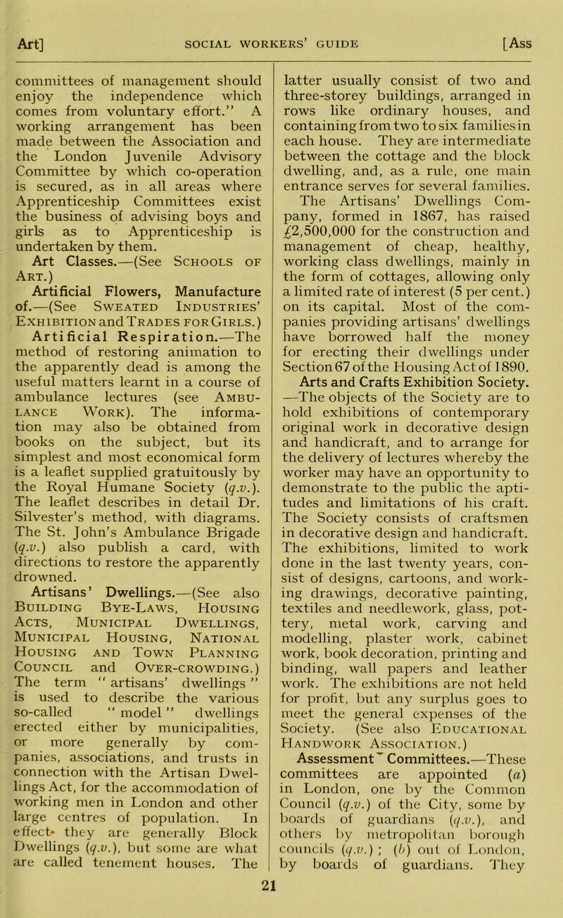 committees of management should enjoy the independence which comes from voluntary effort.” A working arrangement has been made between the Association and the London Juvenile Advisory Committee by which co-operation is secured, as in all areas where Apprenticeship Committees exist the business of advising boys and girls as to Apprenticeship is undertaken by them. Art Classes.—(See Schools of Art.) Artificial Flowers, Manufacture of.—(See Sweated Industries’ Exhibitionandl'RADES forGirls.) Artificial Respiration.—The method of restoring animation to the apparently dead is among the useful matters learnt in a course of ambulance lectures (see Ambu- lance Work). The informa- tion may also be obtained from books on the subject, but its simplest and most economical form is a leaflet supplied gratuitously by the Royal Humane Society {q.v.). The leaflet describes in detail Dr. Silvester’s method, with diagrams. The St. John’s Ambulance Brigade {q.v.) also publish a card, with directions to restore the apparently drowned. Artisans’ Dwellings.—(See also Building Bye-Laws, Housing Acts, Municipal Dwellings, Municipal Housing, National Housing and Town Planning Council and Over-crowding.) The term  artisans’ dwellings ” is used to describe the various so-called ” model ” dwellings erected either by municipalities, or more generally by com- panies, associations, and trusts in connection with the Artisan Dwel- lings Act, for the accommodation of working men in London and other large centres of population. In effect* they are generally Block Dwellings {q.v.), but some are what are called tenement houses. The latter usually consist of two and three-storey buildings, arranged in rows like ordinary houses, and containing from two to six families in each house. They are intermediate between the cottage and the block dwelling, and, as a rule, one main entrance serves for several families. The Artisans’ Dwellings Com- pany, formed in 1867, has raised ^2,500,000 for the construction and management of cheap, healthy, working class dwellings, mainly in the form of cottages, allowing only a limited rate of interest (5 per cent.) on its capital. Most of the com- panies providing artisans’ dwellings have borrowed half the money for erecting their dwellings under Section 67 of the HousingActof 1890. Arts and Crafts Exhibition Society. —The objects of the Society are to hold exhibitions of contemporary original work in decorative design and handicraft, and to arrange for the delivery of lectures whereby the worker may have an opportunity to demonstrate to the public the apti- tudes and limitations of his craft. The Society consists of craftsmen in decorative design and handicraft. The exhibitions, limited to work done in the last twenty years, con- sist of designs, cartoons, and work- ing drawings, decorative painting, textiles and needlework, glass, pot- tery, metal work, carving and modelling, plaster work, cabinet work, book decoration, printing and binding, wall papers and leather work. The exhibitions are not held for profit, but any surplus goes to meet the general expenses of the Society. (See also Educational PIandwork Association.) Assessment^ Committees.—These committees are appointed (a) in London, one by the Common Council {q.v.) of the City, some by boards of guardians {q.v.), and others by metropolitan borough councils {q.v.) ; {h) out of Lomlon, by boards of guardians. 'I'hey