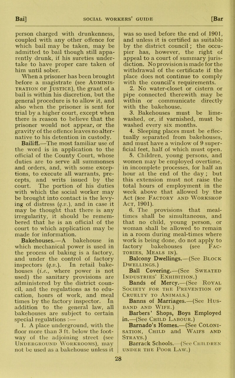 person charged with drunkenness, coupled with any other offence for which bail may be taken, may be admitted to bail though still appa- rently drunk, if his sureties under- take to have proper care taken of him until sober. When a prisoner has been brought before a magistrate (see Adminis- tration OF Justice), the grant of a bail is within his discretion, but the general procedure is to allow it, and also when the prisoner is sent for trial by a higher court, except when there is reason to believe that the prisoner would not appear, or the gravity of the offence leaves no alter- native to his detention in custody. Bailiff.—The most familiar use of the word is in application to the official of the County Court, whose duties are to serve all summonses and orders, and, with some excep- tions, to execute all warrants, pre- cepts, and writs issued by the court. The portion of his duties with which the social worker may be brought into contact is the levy- ing of distress {q.v.), and in case it may be thought that there is any irregularity, it should be remem- bered that he is an official of the court to which application may be made for information. Bakehouses.—A bakehouse in which mechanical power is used in the process of baking is a factory, and under the control of factory inspectors {q.v.). In retail bake- houses {i.e., where power is not used) the sanitary provisions are administered by the district coun- cil, and the regulations as to edu- cation, hours of work, and meal times by the factory inspector. In addition to the general law, all bakehouses are subject to certain special regulations ;— 1. A place underground, with the floor more than 3 ft. below the foot- way of tlie atljoining street (see Underground Workrooms), may not be used as a bakehouse unless it was so used before the end of 1901, and unless it is certified as suitable by the district council; the occu- pier has, however, the right of appeal to a court of summary juris- diction. No provision is made for the withdrawal of the certificate if the place does not continue to comply with the council’s requirements. 2. No water-closet or cistern or pipe connected therewith may be within or communicate directly with the bakehouse. 3. Bakehouses must be lime- washed, or, if varnished, must be washed every six months. 4. Sleeping places must be effec- tually separated from bakehouses, and must have a window of 9 super- ficial feet, half of which must open. 5. Children, young persons, and women may be employed overtime, in incomplete processes, for half an hour at the end of the day ; but this extension must not raise the total hours of employment in the week above that allowed by the Act (see Factory and Workshop Act, 1901). 6. The provisions that meal- times shall be sinudtaneous, and that no child, young person, or woman shall be allowed to remain in a room during meal-times where work is being done, do not apply to factory bakehouses (see Fac- tories, Meals in). Balcony Dwellings.—(See Block Dwellings.) Ball Covering.—(See Sweated Industries’ Exhibition.) Bands of Mercy.—(See Royal Society for the Prevention of Cruelty to Animals.) Banns of Marriages.—(See Hus- band AND Wife.) Barbers’ Shops, Boys Employed in.—(See Child Labour.) Barnado’s Homes.—(See Coloni- sation, Child and Waifs and Strays.) Barrack Schools. (St-e Cun dren under the Poor I.aw.)