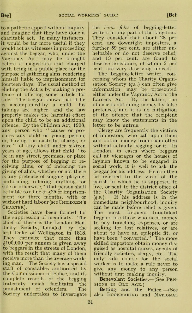 to a pathetic appeal without inquii y and imagine that they have done a charitable act. In many instances, it would be far more useful if they would act as witnesses in proceeding against the beggar, who, under the \^agrancy Act, may be brought before a magistrate and charged with being in a public place for the purpose of gathering alms, rendering himself liable to imprisonment for fourteen days. The usual method of eluding the Act is by making a pre- tence of offering some article for sale. The beggar knows that if he is accompanied by a child his takings are higher, and the law properly makes the harmful effect upon the child to be an additional offence. By the Children Act, 1908, any person who “ causes or pro- cures any child or young person, or, having the custody, charge, or care ” of any child under sixteen years of age, allows that child “ to be in any street, premises, or place for the purpose of begging or re- ceiving alms, or of inducing the giving of alms, whether or not there is any pretence of singing, playing, performing, offering anything for sale or otherwise,” that person shall be liable to a fine of £25 or imprison- ment for three months, with or without hard labour (see Children's Charter). Societies have been formed for the suppression of mendicity. The chief of these is the London Men- dicity Society, founded by the first Duke of Wellington in 1818. They estimate that more than ;^100,000 per annum is given away to beggars in the streets of London, with the result that many of them receive more than the average work- ing man. The Society has a special staff of constables authorised by the Commissioner of Police, and its complete records of the begging fraternity much facilitates the punishment of offenders. The Society undertakes to investigate the bona fides of begging-letter writers in any part of the kingdom. They consider that about 28 per cent, are downright impostors, a further 59 per cent, are either un- helpable or do not deserve relief, and 13 per cent, are found to deserve assistance, of whom 5 per cent, are very deserving indeed. The begging-letter writer, con- cerning whom the Charity Organi- sation Society {q.v.) can often give information, may be prosecuted either under the Vagrancy Act or the Larceny Act. By the latter, the offence is obtaining money by false pretences, and it is no mitigation of the offence that the recipient may know the statements in the letter to be untrue. Clergy are frequently the victims of impostors, who call upon them and obtain money from them often without actually begging for it. In London, in cases where beggars call at vicarages or the houses of laymen known to be engaged in social work, it is well to ask the beggar for his address. He can then be referred to the vicar of the parish in which he is supposed to live, or sent to the district office of the Charity Organisation Society {q.v.). If his address is in the immediate neighbourhood, inquiry can be made before relief is given. The most frequent fraudulent beggars are those who need money to pay travelling expenses, or are seeking for lost relatives, or are about to have an epileptic fit, or have been “ converted.” The more skilled impostors obtain money dis- guised as hospital nurses, agents of friendly societies, clergy, etc. The only safe course for the social worker is to make a rule never to give any money to any person without first making inquiry. Benevolent Societies.—(See Pen- sions IN Old Age.) Betting and the Police.—(See also Bookmaking and National