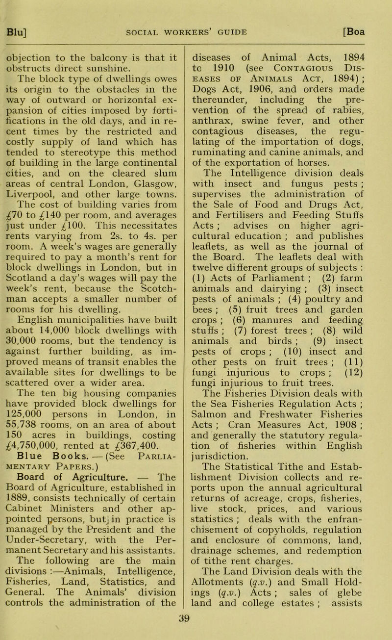 objection to the balcony is that it obstructs direct sunshine. The block type of dwellings owes its origin to the obstacles in the way of outward or horizontal ex- pansion of cities imposed by forti- fications in the old days, and in re- cent times by the restricted and costly supply of land which has tended to stereotype this method of building in the large continental cities, and on the cleared slum areas of central London, Glasgow, Liverpool, and other large towns. The cost of building varies from £10 to ;^140 per room, and averages just under ;£100. This necessitates rents varying from 2s. to 4s. per room. A week’s wages are generally required to pay a month’s rent for block dwellings in London, but in Scotland a day’s wages will pay the week’s rent, because the Scotch- man accepts a smaller number of rooms for his dwelling. English municipalities have built about 14,000 block dwellings with 30.000 rooms, but the tendency is against further building, as im- proved means of transit enables the available sites for dwellings to be scattered over a wider area. The ten big housing companies have provided block dwellings for 125.000 persons in London, in 55,738 rooms, on an area of about 150 acres in buildings, costing ;^4,750,000, rented at ;^367,400. Blue Books.—(See Parlia- mentary Papers.) Board of Agriculture. — The Board of Agriculture, established in 1889, consists technically of certain Cabinet Ministers and other ap- pointed persons, butj in practice is managed by the President and the Under-Secretary, with the Per- manent Secretary and his assistants. The following are the main divisions :—Animals, Intelligence, Fisheries, Land, Statistics, and General. The Animals’ division controls the administration of the diseases of Animal Acts, 1894 to 1910 (see Contagious Dis- eases OF Animals Act, 1894) ; Dogs Act, 1906, and orders made thereunder, including the pre- vention of the spread of rabies, anthrax, swine fever, and other contagious diseases, the regu- lating of the importation of dogs, ruminating and canine animals, and of the exportation of horses. The Intelligence division deals with insect and fungus pests ; supervises the administration of the Sale of Food and Drugs Act, and Fertilisers and Feeding Stuffs Acts ; advises on higher agri- cultural education ; and publishes leaflets, as well as the journal of the Board. The leaflets deal with twelve different groups of subjects : (1) Acts of Parliament ; (2) farm animals and dairying ; (3) insect pests of animals ; (4) poultry and bees ; (5) fruit trees and garden crops ; (6) manures and feeding stuffs ; (7) forest trees ; (8) wild animals and birds ; (9) insect pests of crops ; (10) insect and other pests on fruit trees ; (11) fungi injurious to crops ; (12) fungi injurious to fruit trees. The Fisheries Division deals with the Sea Fisheries Regulation Acts ; Salmon and Freshwater Fisheries Acts ; Cran Measures Act, 1908 ; and generally the statutory regula- tion of fisheries within English jurisdiction. The Statistical Tithe and Estab- lishment Division collects and re- ports upon the annual agricultural returns of acreage, crops, fisheries, live stock, prices, and various statistics ; deals with the enfran- chisement of copyholds, regulation and enclosure of commons, land, drainage schemes, and redemption of tithe rent charges. The Land Division deals with the Allotments {q.v.) and Small Hold- ings [q.v.) Acts ; sales of glebe land and college estates ; assists