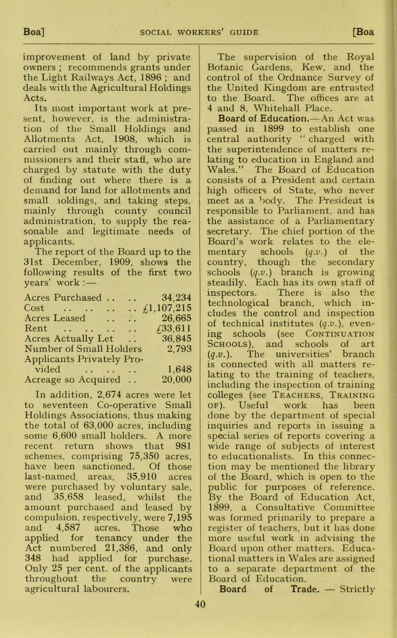 improvement of land by private owners ; recommends grants under the Light Railways Act, 1896 ; and deals with the Agricultural Holdings Acts. Its most important work at pre- sent, however, is the administra- tion of the Small Holdings and Allotments Act, 1908, which is carried out mainly through com- missioners and their staff, who are charged by statute with the duty of finding out where there is a demand for land for allotments and small loldings, and taking steps, mainly through county council administration, to supply the rea- sonable and legitimate needs of applicants. The report of the Board up to the 31st December, 1909, shows the following results of the first two years’ work :— Acres Purchased .. .. 34,234 Cost ;^1,107,215 Acres Leased .. 26,665 Rent ;^33,611 Acres Actually Let . . 36,845 Number of Small Holders 2,793 Applicants Privately Pro- vided 1,648 Acreage so Acquired . . 20,000 In addition, 2,674 acres were let to seventeen Co-operative Small Holdings Associations, thus making the total of 63,000 acres, including some 6,600 small holders. A more recent return shows that 981 schemes, comprising 75,350 acres, have been sanctioned. Of those last-named, areas, 35,910 acres were purchased by voluntary sale, and 35,658 leased, whilst the amount purchased and leased by compulsion, respectively, were 7,195 and 4,587 acres. Those who applied for tenancy under the Act numbered 21,386, and only 348 had applied for purchase. Only 25 per cent, of the applicants throughout the country were agricultural labourers. The supervision of the Royal Botanic Gardens, Kew, and the control of the Ordnance Survey of the United Kingdom are entrusted to the Board. The offices are at 4 and 8, Whitehall Place. Board of Education.—An Act was passed in 1899 to establish one central authority “ charged with the superintendence of matters re- lating to education in England and Wales.” The Board of Education consists of a President and certain high officers of State, who never meet as a ^>ody. The President is responsible to Parliament, and has the assistance of a Parliamentary secretary. The chief portion of the Board’s work relates to the ele- mentary schools {q-v.) of the country, though the secondary schools {q.v.) branch is growing steadily. Each has its own staff of inspectors. There is also the technological branch, which in- cludes the control and inspection of technical institutes {q.v.), even- ing schools (see Continuation Schools), and schools of art iq.v.). The universities’ branch is connected with all matters re- lating to the training of teachers, including the inspection of training colleges (see Teachers, Training of). Useful work has been done by the department of special inquiries and reports in issuing a special series of reports covering a wide range of subjects of interest to educationalists. In this connec- tion may be mentioned the library of the Board, which is open to the public for purposes of reference. By the Board of Education Act, 1899, a Consultative Committee was formed primarily to prepare a register of teachers, but it has done more useful work in advising the Board upon other matters. Educa- tional matters in Wales are assigned to a separate department of the Board of Education. Board of Trade. — Strictly