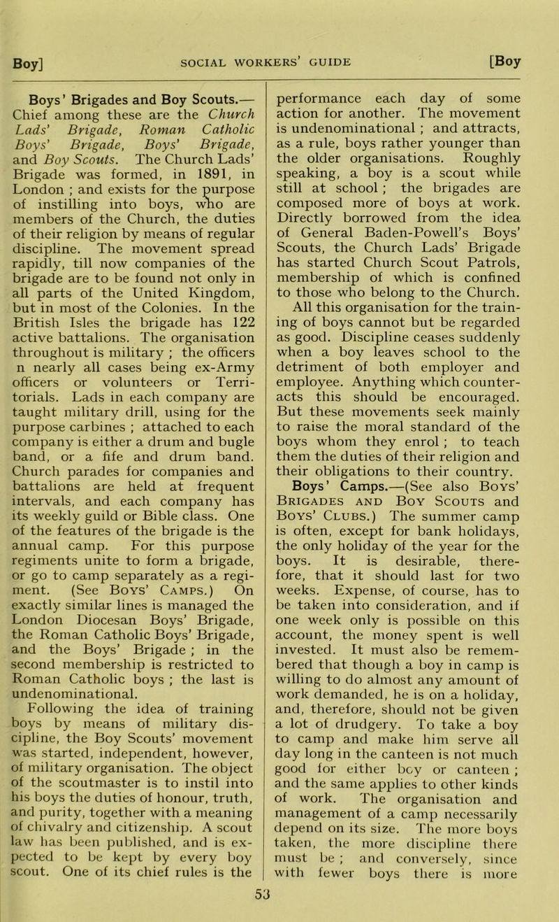 Boys’ Brigades and Boy Scouts.— Chief among these are the Church Lads' Brigade, Roman Catholic Boys' Brigade, Boys' Brigade, and Boy Scouts. The Church Lads’ Brigade was formed, in 1891, in London ; and exists for the purpose of instilling into boys, \rao are members of the Church, the duties of their religion by means of regular discipline. The movement spread rapidly, till now companies of the brigade are to be found not only in all parts of the United Kingdom, but in most of the Colonies. In the British Isles the brigade has 122 active battalions. The organisation throughout is military ; the officers n nearly all cases being ex-Army officers or volunteers or Terri- torials. Lads in each company are taught military drill, using for the purpose carbines ; attached to each company is either a drum and bugle band, or a fife and drum band. Church parades for companies and battalions are held at frequent intervals, and each company has its weekly guild or Bible class. One of the features of the brigade is the annual camp. For this purpose regiments unite to form a brigade, or go to camp separately as a regi- ment. (See Boys’ Camps.) On exactly similar lines is managed the London Diocesan Boys’ Brigade, the Roman Catholic Boys’ Brigade, and the Boys’ Brigade ; in the second membership is restricted to Roman Catholic boys ; the last is undenominational. Following the idea of training boys by means of military dis- cipline, the Boy Scouts’ movement was started, independent, however, of military organisation. The object of the scoutmaster is to instil into his boys the duties of honour, truth, and purity, together with a meaning of chivalry and citizenship. A scout law has been published, and is ex- pected to be kept by every boy scout. One of its chief rules is the performance each day of some action for another. The movement is undenominational ; and attracts, as a rule, boys rather younger than the older organisations. Roughly speaking, a boy is a scout while still at school; the brigades are composed more of boys at work. Directly borrowed from the idea of General Baden-Powell’s Boys’ Scouts, the Church Lads’ Brigade has started Church Scout Patrols, membership of which is confined to those who belong to the Church. All this organisation for the train- ing of boys cannot but be regarded as good. Discipline ceases suddenly when a boy leaves school to the detriment of both employer and employee. Anything which counter- acts this should be encouraged. But these movements seek mainly to raise the moral standard of the boys whom they enrol; to teach them the duties of their religion and their obligations to their country. Boys’ Camps.—(See also Boys’ Brigades and Boy Scouts and Boys’ Clubs.) The summer camp is often, except for bank holidays, the only holiday of the year for the boys. It is desirable, there- fore, that it should last for two weeks. Expense, of course, has to be taken into consideration, and if one week only is possible on this account, the money spent is well invested. It must also be remem- bered that though a boy in camp is willing to do almost any amount of work demanded, he is on a holiday, and, therefore, should not be given a lot of drudgery. To take a boy to camp and make him serve all day long in the canteen is not much good lor either bey or canteen ; and the same applies to other kinds of work. The organisation and management of a camp necessarily depend on its size. The more boys taken, the more discipline tliere must be ; and conversely, since with fewer boys there is more