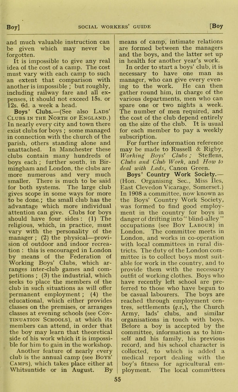 and much valuable instruction can be given which may never be forgotten. It is impossible to give any real idea of the cost of a camp. The cost must vary with each camp to such an extent that comparison with another is impossible ; but roughly, including railway fare and all ex- penses, it should not exceed 15s. or 12s. 6d. a week a head. Boys’ Clubs.—(See also Lads’ Clubs in the North of England.) In nearly every city and town there exist clubs for boys ; some managed in connection with the church of the parish, others standing alone and unattached. In Manchester these clubs contain many hundreds of boys each ; further south, in Bir- mingham and London, the clubs are more numerous and very much smaller. There is much to be said for both systems. The large club gives scope in some ways for more to be done.; the small club has the advantage which more individual attention can give. Clubs for boys should have four sides : (1) The religious, which, in practice, must vary with the personality of the manager ; (2) the physical—provi- sion of outdoor and indoor recrea- tion : this is encouraged in London by means of the Federation of Working Boys’ Clubs, which ar- ranges inter-club games and com- petitions ; (3) the industrial, which seeks to place the members of the club in such situations as will offer permanent employment ; (4) the educational, which either provides classes on the premises, or arranges classes at evening schools (see Con- tinuation Schools), at which its members can attend, in order that the boy may learn that theoretical side of his work which it is impossi- ble for him to gain in the workshop. Another feature of nearly every club is the annual camp (see Boys’ Camps), which takes place either at Whitsuntide or in August. By means of camp, intimate relations are formed between the managers and the boys, and the latter set up in health for another year’s work. In order to start a boys’ club, it is necessary to have one man as manager, who can give every even- ing to the work. He can then gather round him, in charge of the various departments, men who can spare one or two nights a week. The number of men required, and the cost of the club depend entirely on the size of the club. It is usual for each member to pay a weekly subscription. For further information reference may be made to Russell & Rigby, Working Boys' Clubs; Steffens, Clubs and Club Work, and How to deal with Lads, Canon Green. Boys’ Country Work Society.— (Hon. Organising Sec., Miss lies. East Clevedon Vicarage, Somerset.) In 1908 a committee, now known as the Boys’ Country Work Society, was formed to find good employ- ment in the country for boys in danger of drifting into “ blind-alley ” occupations (see Boy Labour) in London. The committee meets in London, and works in co-operation with local committees in rural dis- tricts. The duty of the London com- mittee is to collect boys most suit- able for work in the country, and to provide them with the necessary outfit of working clothes. Boys who have recently left school are pre- ferred to those who have begun to be casual labourers. The boys are reached through employment cen- tres, settlements {q.v.), the Church Army, lads’ clubs, and similar organisations in touch with boys. Before a boy is accepted by the committee, information as to him- self and his family, his previous record, and his school character is collected, to which is added a medical report dealing with the boy’s fitness for agricultural em- ployment. The local committees