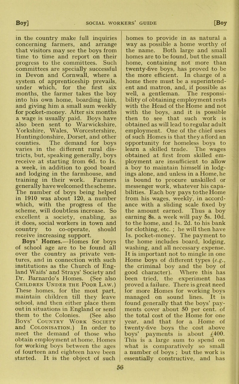 in the country make full inquiries concerning farmers, and arrange that visitors may see the boys from time to time and report on their progress to the committees. Such committees are specially successful in Devon and Cornwall, where a system of apprenticeship prevails, under which, for the first six months, the farmer takes the boy into his own home, boarding him, and giving him a small sum weekly for pocket-money. After six months a wage is usually paid. Boys have also been sent to Warwickshire, Yorkshire, Wales, Worcestershire, Huntingdonshire, Dorset, and other counties. The demand for boys varies in the different rural dis- tricts, but, speaking generally, boys receive at starting from 6d. to Is. a week, in addition to good board and lodging in the farmhouse, and training in their work. Farmers generally have welcomed the scheme. The number of boys being helped in 1910 was about 120, a number which, with the progress of the scheme, will doubtless increase. So excellent a society, enabling, as it does, social workers in town and country to co-operate, should receive increasing support. Boys’ Homes.—Homes for boys of school age are to be found all over the country as private ven- tures, and in connection with such institutions as the Church of Eng- land Waifs’ and Strays’ Society and Dr. Barnardo’s Homes. (See also Children Under the Poor Law.) These homes, for the most part, maintain children till they leave school, and then either place them out in situations in England or send them to the Colonies. (See also Boys’ Country Work Society and Colonisation.) In order to meet the demand of those who obtain employment at home, Homes for working boys between the ages of fourteen and eigliteen have been started. It is the object of such homes to provide in as natural a way as possible a home worthy of the name. Both large and small homes are to be found, but the small home, containing not more than twenty-five boys, has proved to be the more efficient. In charge of a home there must be a superintend- ent and matron, and, if possible as well, a gentleman. The responsi- bility of obtaining employment rests with the Head of the Home and not with the boys, and it is possible then to see that such work is obtained as will lead to regular adult employment. One of the chief uses of such Homes is that they afford an opportunity for homeless boys to learn a skilled trade. The wages obtained at first from skilled em- ployment are insufficient to allow a boy to maintain himself in lodg- ings alone, and unless in a Home, he is bound to procure unskilled or messenger work, whatever his capa- bilities. Each boy pays to the Home from his wages, weekly, in accord- ance with a sliding scale fixed by the amount earned. Thus a boy earning 8s. a week will pay 5s. lOd. to the home, and Is. 2d. to his bank for clothing, etc. ; he will then have Is. pocket-money. The payment to the home includes board, lodging, washing, and all necessary expense. It is important not to mingle in one Home boys of different types {e.g., the criminal boy and the boy of good character). Where this has been tried, the experiment has proved a failure. There is great need for more Homes for working boys managed on sound lines. It is found generally that the boys’ pay- ments cover about 50 per cent, of the total cost of the Home for one year, and that for a Home of twenty-five boys the cost above boys’ payments is about ;^400. This is a large sum to spend on what is comparatively so small a number of boys ; but the work is essentially constructive, and has