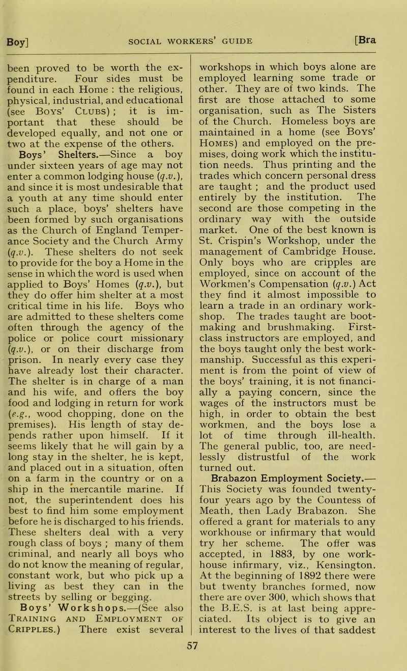 been proved to be worth the ex- penditure. Four sides must be found in each Home : the religious, physical, industrial, and educational (see Boys’ Clubs) ; it is im- portant that these should be developed equally, and not one or two at the expense of the others. Boys’ Shelters.—Since a boy under sixteen years of age may not enter a common lodging house \q.v.), and since it is most undesirable that a youth at any time should enter such a place, boys’ shelters have been formed by such organisations as the Church of England Temper- ance Society and the Church Army iq.v.). These shelters do not seek to provide for the boy a Home in the sense in which the word is used when applied to Boys’ Homes {q.v.), but they do offer him shelter at a most critical time in his life. Boys who are admitted to these shelters come often through the agency of the police or police court missionary iq.v.), or on their discharge from prison. In nearly every case they have already lost their character. The shelter is in charge of a man and his wife, and offers the boy food and lodging in return for work {e.g., wood chopping, done on the premises). His length of stay de- pends rather upon himself. If it seems likely that he will gain by a long stay in the shelter, he is kept, and placed out in a situation, often on a farm in the country or on a ship in the mercantile marine. If not, the superintendent does his best to find him some employment before he is discharged to his friends. These shelters deal with a very rough class of boys ; many of them criminal, and nearly all boys who do not know the meaning of regular, constant work, but who pick up a living as best they can in the streets by selling or begging. Boys’ Workshops.—(See also Training and Employment of Cripples.) There exist several workshops in which boys alone are employed learning some trade or other. They are of two kinds. The first are those attached to some organisation, such as The Sisters of the Church. Homeless boys are maintained in a home (see Boys’ Homes) and employed on the pre- mises, doing work which the institu- tion needs. Thus printing and the trades which concern personal dress are taught ; and the product used entirely by the institution. The second are those competing in the ordinary way with the outside market. One of the best known is St. Crispin’s Workshop, under the management of Cambridge House. Only boys who are cripples are employed, since on account of the Workmen’s Compensation (^.y.) Act they find it almost impossible to learn a trade in an ordinary work- shop. The trades taught are boot- making and brushmaking. First- class instructors are employed, and the boys taught only the best work- manship. Successful as this experi- ment is from the point of view of the boys’ training, it is not financi- ally a paying concern, since the wages of the instructors must be high, in order to obtain the best workmen, and the boys lose a lot of time through ill-health. The general public, too, are need- lessly distrustful of the work turned out. Brabazon Employment Society.— This Society was founded twenty- four years ago by the Countess of Meath, then Lady Brabazon. She offered a grant for materials to any workhouse or infirmary that would try her scheme. The offer w'as accepted, in 1883, by one work- house infirmary, viz., Kensington. At the beginning of 1892 there were but twenty branches formed, now there are over 300, which shows that the B.E.S. is at last being appre- ciated. Its object is to give an interest to the lives of that saddest