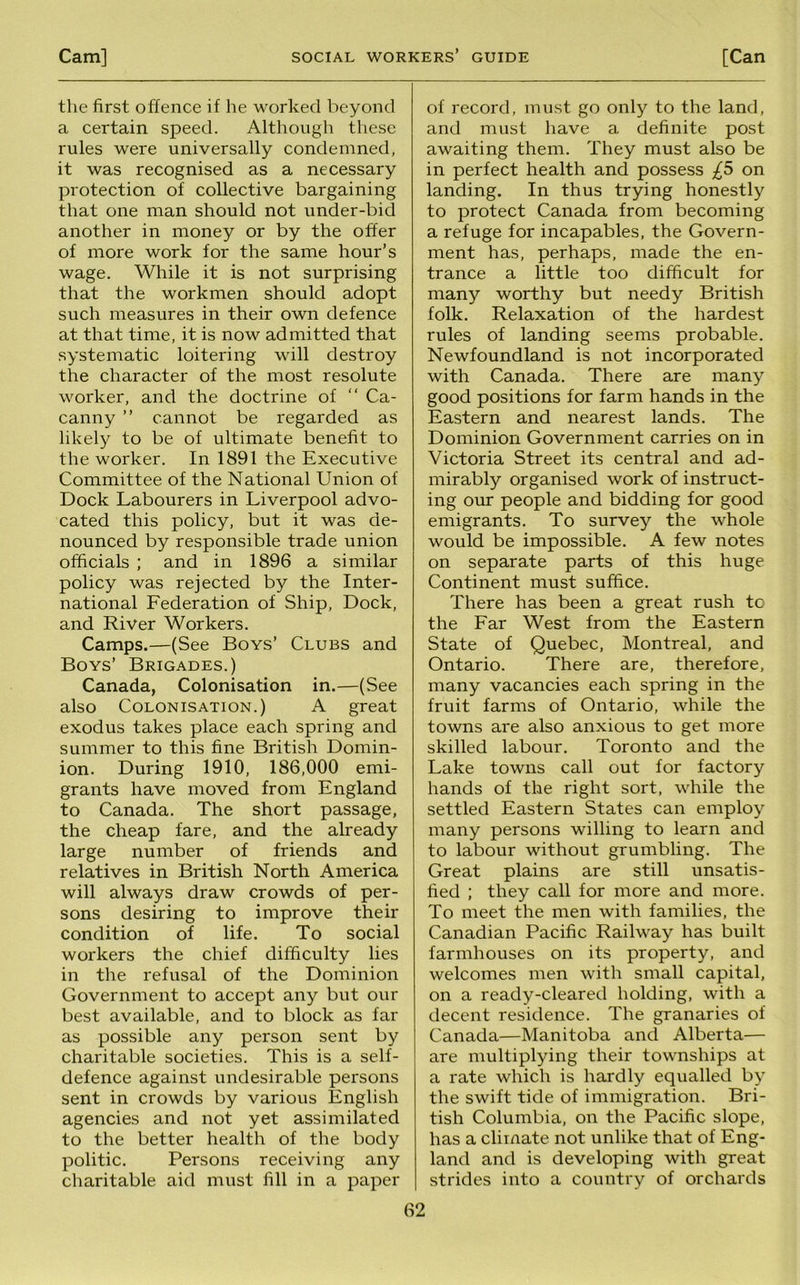 the first offence if he worked beyond a certain speed. Although these rules were universally condemned, it was recognised as a necessary protection of collective bargaining that one man should not under-bid another in money or by the offer of more work for the same hour’s wage. While it is not surprising that the workmen should adopt such measures in their own defence at that time, it is now admitted that systematic loitering will destroy the character of the most resolute worker, and the doctrine of “ Ca- canny ” cannot be regarded as likely to be of ultimate benefit to the worker. In 1891 the Executive Committee of the National Union of Dock Labourers in Liverpool advo- cated this policy, but it was de- nounced by responsible trade union officials ; and in 1896 a similar policy was rejected by the Inter- national Federation of Ship, Dock, and River Workers. Camps.—(See Boys’ Clubs and Boys’ Brigades.) Canada, Colonisation in.—(See also Colonisation.) A great exodus takes place each spring and summer to this fine British Domin- ion. During 1910, 186,000 emi- grants have moved from England to Canada. The short passage, the cheap fare, and the already large number of friends and relatives in British North America will always draw crowds of per- sons desiring to improve their condition of life. To social workers the chief difficulty lies in the refusal of the Dominion Government to accept any but our best available, and to block as far as possible any person sent by charitable societies. This is a self- defence against undesirable persons sent in crowds by various English agencies and not yet assimilated to the better health of the body politic. Persons receiving any charitable aid must fill in a paper of record, must go only to the land, and must have a definite post awaiting them. They must also be in perfect health and possess £5 on landing. In thus trying honestly to protect Canada from becoming a refuge for incapables, the Govern- ment has, perhaps, made the en- trance a little too difficult for many worthy but needy British folk. Relaxation of the hardest rules of landing seems probable. Newfoundland is not incorporated with Canada. There are many good positions for farm hands in the Eastern and nearest lands. The Dominion Government carries on in Victoria Street its central and ad- mirably organised work of instruct- ing our people and bidding for good emigrants. To survey the whole would be impossible. A few notes on separate parts of this huge Continent must suffice. There has been a great rush to the Far West from the Eastern State of Quebec, Montreal, and Ontario. There are, therefore, many vacancies each spring in the fruit farms of Ontario, while the towns are also anxious to get more skilled labour. Toronto and the Lake towns call out for factory hands of the right sort, while the settled Eastern States can employ many persons willing to learn and to labour without grumbling. The Great plains are still unsatis- fied ; they call for more and more. To meet the men with families, the Canadian Pacific Railway has built farmhouses on its property, and welcomes men with small capital, on a ready-cleared holding, with a decent residence. The granaries of Canada—Manitoba and Alberta— are multiplying their townships at a rate which is hardly equalled by the swift tide of immigration. Bri- tish Columbia, on the Pacific slope, has a climate not unlike that of Eng- land and is developing with great strides into a country of orchards