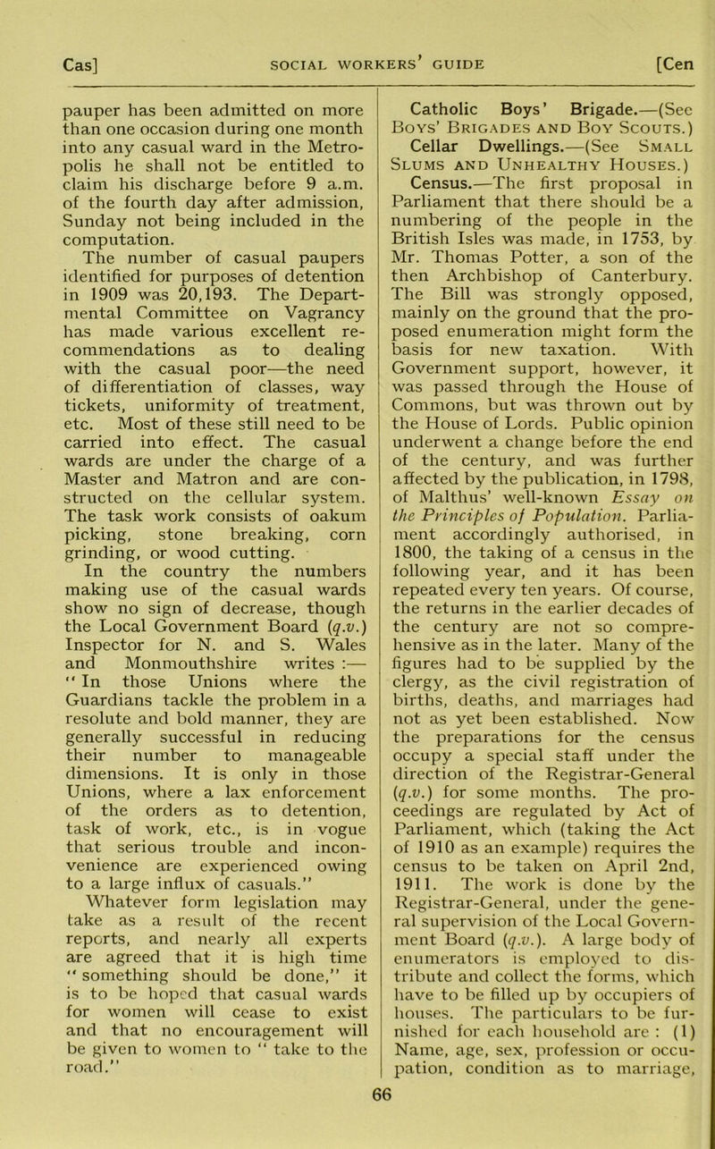 pauper has been admitted on more than one occasion during one month into any casual ward in the Metro- polis he shall not be entitled to claim his discharge before 9 a.m. of the fourth day after admission, Sunday not being included in the computation. The number of casual paupers identified for purposes of detention in 1909 was 20,193. The Depart- mental Committee on Vagrancy has made various excellent re- commendations as to dealing with the casual poor—the need of differentiation of classes, way tickets, uniformity of treatment, etc. Most of these still need to be carried into effect. The casual wards are under the charge of a Master and Matron and are con- structed on the cellular system. The task work consists of oakum picking, stone breaking, corn grinding, or wood cutting. In the country the numbers making use of the casual wards show no sign of decrease, though the Local Government Board {q.v.) Inspector for N. and S. Wales and Monmouthshire writes :— “ In those Unions where the Guardians tackle the problem in a resolute and bold manner, they are generally successful in reducing their number to manageable dimensions. It is only in those Unions, where a lax enforcement of the orders as to detention, task of work, etc., is in vogue that serious trouble and incon- venience are experienced owing to a large influx of casuals.” Whatever form legislation may take as a result of the recent reports, and nearly all experts are agreed that it is high time “ something should be done,” it is to be hoped that casual wards for women will cease to exist and that no encouragement will be given to women to ” take to the road.” Catholic Boys’ Brigade.—(See Boys’ Brigades and Boy Scouts.) Cellar Dwellings.—(See Small Slums and Unhealthy Houses.) Census.—The first proposal in Parliament that there should be a numbering of the people in the British Isles was made, in 1753, by Mr. Thomas Potter, a son of the then Archbishop of Canterbury. The Bill was strongly opposed, mainly on the ground that the pro- posed enumeration might form the basis for new taxation. With Government support, however, it was passed through the House of Commons, but was thrown out by the House of Lords. Public opinion underwent a change before the end of the century, and was further affected by the publication, in 1798, of Malthus’ well-known Essay on the Principles of Population. Parlia- ment accordingly authorised, in 1800, the taking of a census in the following year, and it has been repeated every ten years. Of course, the returns in the earlier decades of the century are not so compre- hensive as in the later. Many of the figures had to be supplied by the clergy, as the civil registration of births, deaths, and marriages had not as yet been established. Now the preparations for the census occupy a special staff under the direction of the Registrar-General {q.v.) for some months. The pro- ceedings are regulated by Act of Parliament, which (taking the Act of 1910 as an example) requires the census to be taken on April 2nd, 1911. The work is done by the Registrar-General, under the gene- ral supervision of the Local Govern- ment Board {q.v.). A large body of enumerators is employed to dis- tribute and collect tlie forms, which have to be filled up by occupiers of houses. The particulars to be fur- nished for each household are : (1) Name, age, sex, profession or occu- pation, condition as to marriage.