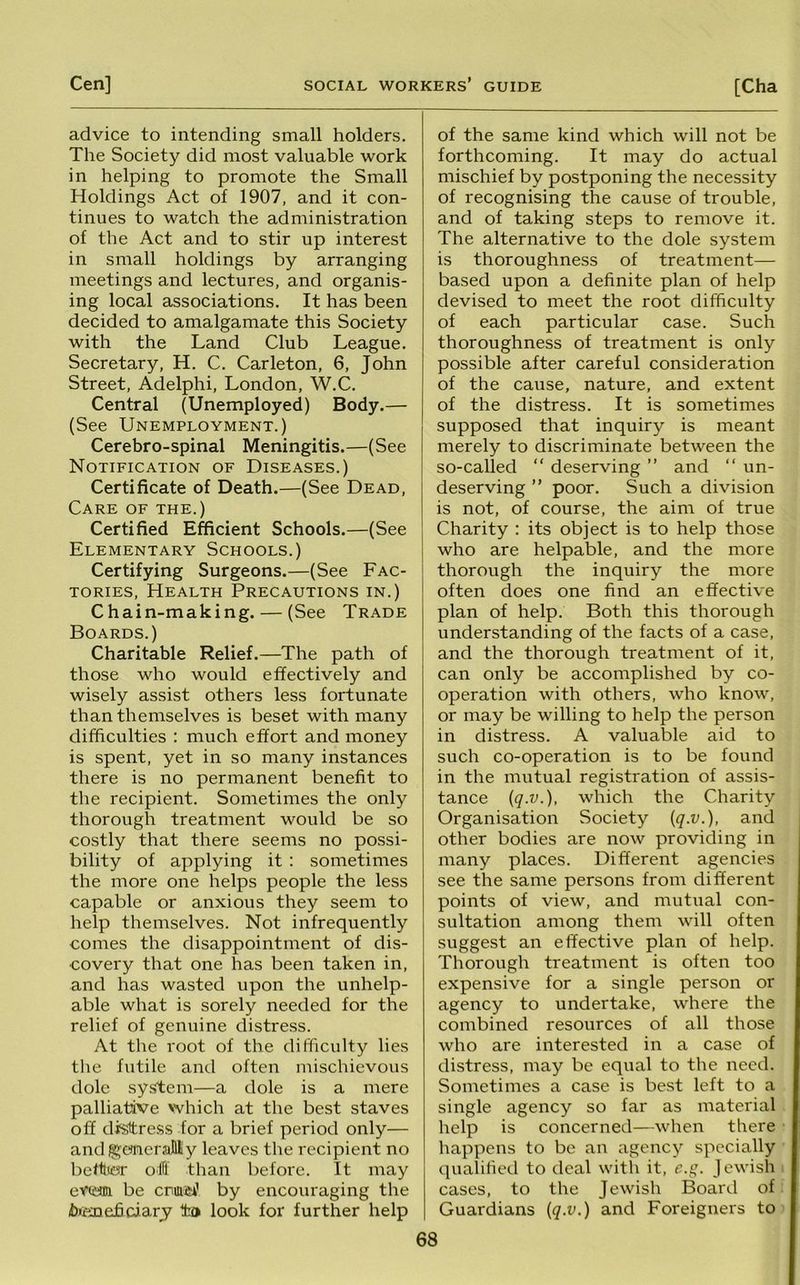advice to intending small holders. The Society did most valuable work in helping to promote the Small Holdings Act of 1907, and it con- tinues to watch the administration of the Act and to stir up interest in small holdings by arranging meetings and lectures, and organis- ing local associations. It has been decided to amalgamate this Society with the Land Club League. Secretary, H. C. Carleton, 6, John Street, Adelphi, London, W.C. Central (Unemployed) Body.— (See Unemployment.) Cerebro-spinal Meningitis.—(See Notification of Diseases.) Certificate of Death.—(See Dead, Care of the.) Certified Efficient Schools.—(See Elementary Schools.) Certifying Surgeons.—(See Fac- tories, Health Precautions in.) Chain-making. — (See Trade Boards.) Charitable Relief.—The path of those who would effectively and wisely assist others less fortunate than themselves is beset with many difficulties : much effort and money is spent, yet in so many instances there is no permanent benefit to the recipient. Sometimes the only thorough treatment would be so costly that there seems no possi- bility of applying it : sometimes the more one helps people the less capable or anxious they seem to help themselves. Not infrequently comes the disappointment of dis- covery that one has been taken in, and has wasted upon the unhelp- able what is sorely needed for the relief of genuine distress. At the root of the difficulty lies the futile and often mischievous dole system—a dole is a mere palliative which at the best staves off disttre.ss for a brief period only— and ^cmeraMy leaves the recipient no behlior ofli than before. It may eviiaui be cnae^ by encouraging the bieneficiarj tfca look for further help of the same kind which will not be forthcoming. It may do actual mischief by postponing the necessity of recognising the cause of trouble, and of taking steps to remove it. The alternative to the dole system is thoroughness of treatment— based upon a definite plan of help devised to meet the root difficulty of each particular case. Such thoroughness of treatment is only possible after careful consideration of the cause, nature, and extent of the distress. It is sometimes supposed that inquiry is meant merely to discriminate between the so-called “ deserving ” and “ un- deserving ” poor. Such a division is not, of course, the aim of true Charity : its object is to help those who are helpable, and the more thorough the inquiry the more often does one find an effective plan of help. Both this thorough understanding of the facts of a case, and the thorough treatment of it, can only be accomplished by co- operation with others, who know, or may be willing to help the person in distress. A valuable aid to such co-operation is to be found in the mutual registration of assis- tance (q.v.), which the Charity Organisation Society {q.v.), and other bodies are now providing in many places. Different agencies see the same persons from different points of view, and mutual con- sultation among them will often suggest an effective plan of help. Thorough treatment is often too expensive for a single person or agency to undertake, where the combined resources of all those who are interested in a case of distress, may be equal to the need. Sometimes a case is best left to a single agency so far as material help is concerned—when there happens to be an agency specially qualified to deal witli it, c.g. Jewish i cases, to the Jewish Board of Guardians {q.v.) and Foreigners to