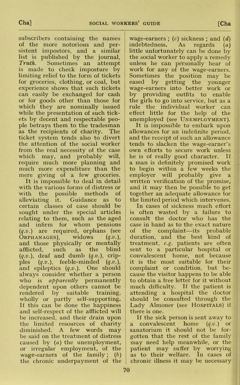 subscribers containing the names of the more notorious and per- sistent impostors, and a similar list is published by the journal, Truth. Sometimes an attempt is made to check imposture by limiting relief to the form of tickets for groceries, clothing, or coal, but experience shows that such tickets can easily be exchanged for cash or for goods other than those for which they are nominally issued while the presentation of such tick- ets by decent and respectable peo- ple betrays them to the tradesman as the recipients of charity. The ticket system tends also to divert the attention of the social worker from the real necessity of the case which may, and probably will, require much more planning and much more expenditure than the mere giving of a few groceries. It is impossible to deal in detail with the various forms of distress or with the possible methods of alleviating it. Guidance as to certain classes of case should be sought under the special articles relating to them, such as the aged and infirm for whom pensions {q.v.) are required, orphans (see Orphanages), widows {q-v.), and those physically or mentally afflicted, such as the blind {q.v.), deaf and dumb {q.v.), crip- ples {q-v.), feeble-minded {q.v.), and epileptics {q.v.). One should always consider whether a person who is apparently permanently dependent upon others cannot be rendered by suitable training, wholly or partly self-supporting. If this can be done the happiness and self-respect of the afflicted will be increased, and their drain upon the limited resources of charity diminished. A few words may be said on the treatment of distress caused by {a) the unemployment, or irregular employment, of the wage-earners of the family; {b) the chronic underpayment of the wage-earners ; (c) sickness ; and {d) indebtedness. As regards (a) little unfortunately can be done by the social worker to apply a remedy unless he can personally hear of work for any of the wage-earners. Sometimes the position may be eased by getting the younger wage-earners into better work or by providing outfits to enable the girls to go into service, but as a rule the individual worker can effect little for the help of the unemployed (see Unemployment). It is impossible to embark upon allowances for an indefinite period, and the receipt of such an allowance tends to slacken the wage-earner’s own efforts to secure work unless he is of really good character. If a man is definitely promised work to begin within a few weeks the employer will probably give a written verification of the promise, and it may then be possible to get together an adequate allowance for the limited period which intervenes. In cases of sickness much effort is often wasted by a failure to consult the doctor who has the case in hand as to the exact nature of the complaint—its probable duration, and the best kind of treatment, e.g. patients are often sent to a particular hospital or convalescent home, not because it is the most suitable for their complaint or condition, but be- cause the visitor happens to be able to obtain a free letter for it without much difficulty. If the patient is attending a hospital the doctor should be consulted through the Lady Almoner (see Hospitals) if there is one. If the sick person is sent away to a convalescent home {q-V.) or sanatorium it should not be for- gotten that the rest of the family may need help meanwhile, or the patient may suffer by worrying as to their welfare. In cases of chronic illness it may be necessary