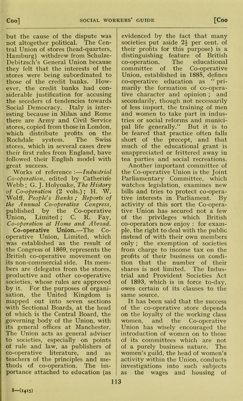 but the cause of the dispute was not altogether political. The Cen- tral Union of stores (head-quarters, Hamburg) withdrew from Schulze- Debitzsch’s General Union because they felt that the interests of the stores were being subordinated to those of the credit banks. How- ever, the credit banks had con- siderable justification for accusing the seceders of tendencies towards Social Democracy. Italy is inter- esting because in Milan and Rome there are Army and Civil Service stores, copied from those in London, which distribute profits on the Rochdale system. The Swiss stores, which in several cases drew their first rules from England, have followed their English model with great success. Works of reference :—Industrial Co-operation, edited by Catherine Webb ; G. J. Holyoake, The History of Co-operation (2 vols.); H. W. Wolff, People's Banks ; Reports of the Annual Co-operative Congress, published by the Co-operative Union, Limited ; C. R. Fay, Co-operation at Home arid Abroad. Co-operative Union.—The Co- operative Union, Limited, which was established as the result of the Congress of 1869, represents the British co-operative movement on its non-commercial side. Its mem- bers are delegates from the stores, productive and other co-operative societies, whose rules are approved by it. For the purposes of organi- sation, the United Kingdom is mapped out into seven sections with Sectional Boards, at the head of which is the Central Board, the governing body of the Union, with its general offices at Manchester. The Union acts as general adviser to societies, especially on points of rule and law, as publishers of co-operative literature, and as teachers of the principles and me- thods of co-operation. The im- portance attached to education (as evidenced by the fact that many societies put aside 2\; per cent, of their profits for this purpose) is a distinguishing feature of British co-operation. The educational committee of the Co-operative Union, established in 1885, defines co-operative education as “ pri- marily the formation of co-opera- tive character and opinion ; and secondarily, though not necessarily of less import, the training of men and women to take part in indus- tries or social reforms and munici- pal life generally.” But it is to be feared that practice often falls short of the precept, and that much of the educational grant is unappreciated or frittered away in tea parties and social recreations. Another important committee of the Co-operative Union is the Joint Parliamentary Committee, which watches legislation, examines new bills and tries to protect co-opera- tive interests in Parliament. By activity of this sort the Co-opera- tive Union has secured not a few of the privileges which British co-operators now enjoy : for exam- ple, the right to deal with the public instead of with their own members only ; the exemption of societies from charge to income tax on the profits of their business on condi- Uon that the number of their shares is not limited. The Indus- trial and Provident Societies Act of 1893, which is in force to-day, owes certain of its clauses to the same source. It has been said that the success of the co-operative store depends on the loyalty of the working class women, and the Co-operative Union has wisely encouraged the introduction of women on to those of its committees which are not of a purely business nature. The women’s guild, the head of women’s activity within the Union, conducts investigations into such subjects as the wages and housing of 113 8—(1415)
