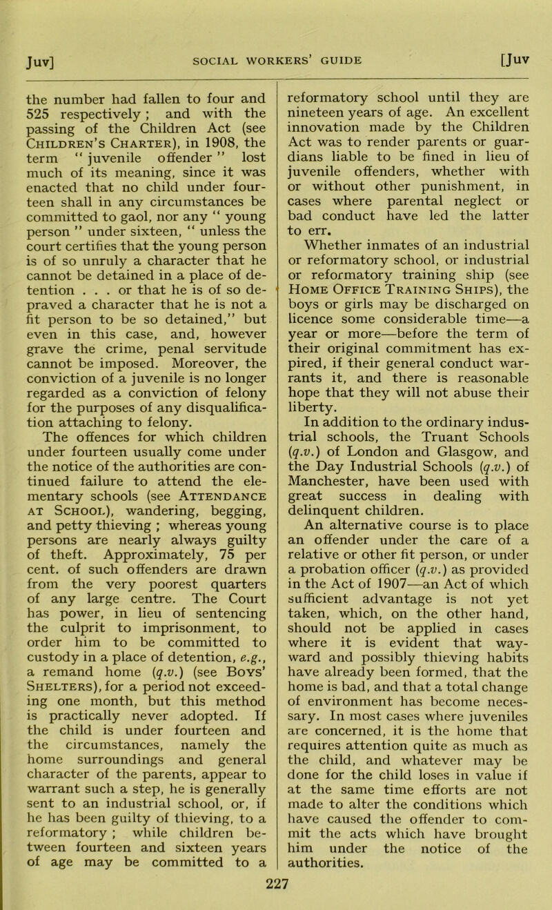 the number had fallen to four and 525 respectively ; and with the passing of the Children Act (see Children’s Charter), in 1908, the term “ juvenile offender ” lost much of its meaning, since it was enacted that no child under four- teen shall in any circumstances be committed to gaol, nor any “ young person ” under sixteen, “ unless the court certifies that the young person is of so unruly a character that he cannot be detained in a place of de- tention ... or that he is of so de- praved a character that he is not a fit person to be so detained,” but even in this case, and, however grave the crime, penal servitude cannot be imposed. Moreover, the conviction of a juvenile is no longer regarded as a conviction of felony for the purposes of any disqualifica- tion attaching to felony. The offences for which children under fourteen usually come under the notice of the authorities are con- tinued failure to attend the ele- mentary schools (see Attendance AT School), wandering, begging, and petty thieving ; whereas young persons are nearly always guilty of theft. Approximately, 75 per cent, of such offenders are drawn from the very poorest quarters of any large centre. The Court has power, in lieu of sentencing the culprit to imprisonment, to order him to be committed to custody in a place of detention, e.g., a remand home {q.v.) (see Boys’ Shelters), for a period not exceed- ing one month, but this method is practically never adopted. If the child is under fourteen and the circumstances, namely the home surroundings and general character of the parents, appear to warrant such a step, he is generally sent to an industrial school, or, if he has been guilty of thieving, to a reformatory ; while children be- tween fourteen and sixteen years of age may be committed to a reformatory school until they are nineteen years of age. An excellent innovation made by the Children Act was to render parents or guar- dians liable to be fined in lieu of juvenile offenders, whether with or without other punishment, in cases where parental neglect or bad conduct have led the latter to err. Whether inmates of an industrial or reformatory school, or industrial or reformatory training ship (see Home Office Training Ships), the boys or girls may be discharged on licence some considerable time—a year or more—before the term of their original commitment has ex- pired, if their general conduct war- rants it, and there is reasonable hope that they will not abuse their liberty. In addition to the ordinary indus- trial schools, the Truant Schools iq.v.) of London and Glasgow, and the Day Industrial Schools {q.v.) of Manchester, have been used with great success in dealing with delinquent children. An alternative course is to place an offender under the care of a relative or other fit person, or under a probation officer (q.v.) as provided in the Act of 1907—an Act of which sufficient advantage is not yet taken, which, on the other hand, should not be applied in cases where it is evident that way- ward and possibly thieving habits have already been formed, that the home is bad, and that a total change of environment has become neces- sary. In most cases where juveniles are concerned, it is the home that requires attention quite as much as the child, and whatever may be done for the child loses in value if at the same time efforts are not made to alter the conditions which have caused the offender to com- mit the acts which have brought him under the notice of the authorities.